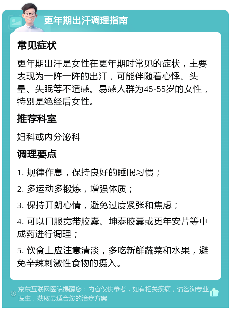 更年期出汗调理指南 常见症状 更年期出汗是女性在更年期时常见的症状，主要表现为一阵一阵的出汗，可能伴随着心悸、头晕、失眠等不适感。易感人群为45-55岁的女性，特别是绝经后女性。 推荐科室 妇科或内分泌科 调理要点 1. 规律作息，保持良好的睡眠习惯； 2. 多运动多锻炼，增强体质； 3. 保持开朗心情，避免过度紧张和焦虑； 4. 可以口服宽带胶囊、坤泰胶囊或更年安片等中成药进行调理； 5. 饮食上应注意清淡，多吃新鲜蔬菜和水果，避免辛辣刺激性食物的摄入。