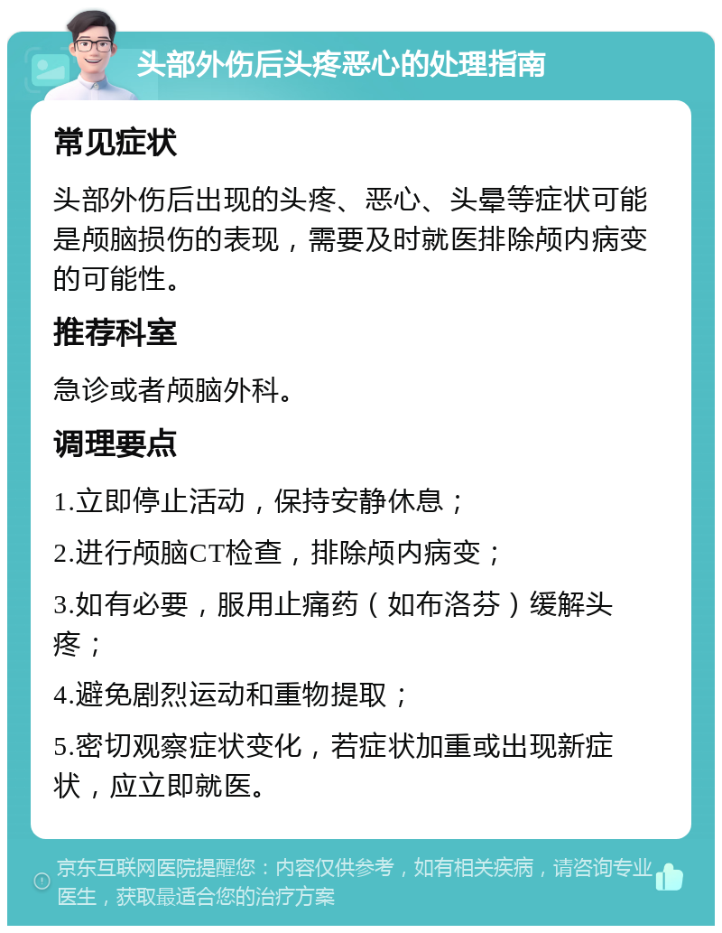 头部外伤后头疼恶心的处理指南 常见症状 头部外伤后出现的头疼、恶心、头晕等症状可能是颅脑损伤的表现，需要及时就医排除颅内病变的可能性。 推荐科室 急诊或者颅脑外科。 调理要点 1.立即停止活动，保持安静休息； 2.进行颅脑CT检查，排除颅内病变； 3.如有必要，服用止痛药（如布洛芬）缓解头疼； 4.避免剧烈运动和重物提取； 5.密切观察症状变化，若症状加重或出现新症状，应立即就医。