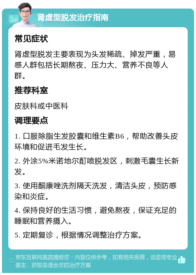 肾虚型脱发治疗指南 常见症状 肾虚型脱发主要表现为头发稀疏、掉发严重，易感人群包括长期熬夜、压力大、营养不良等人群。 推荐科室 皮肤科或中医科 调理要点 1. 口服除脂生发胶囊和维生素B6，帮助改善头皮环境和促进毛发生长。 2. 外涂5%米诺地尔酊喷脱发区，刺激毛囊生长新发。 3. 使用酮康唑洗剂隔天洗发，清洁头皮，预防感染和炎症。 4. 保持良好的生活习惯，避免熬夜，保证充足的睡眠和营养摄入。 5. 定期复诊，根据情况调整治疗方案。