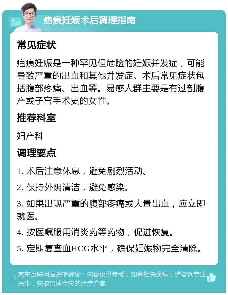 疤痕妊娠术后调理指南 常见症状 疤痕妊娠是一种罕见但危险的妊娠并发症，可能导致严重的出血和其他并发症。术后常见症状包括腹部疼痛、出血等。易感人群主要是有过剖腹产或子宫手术史的女性。 推荐科室 妇产科 调理要点 1. 术后注意休息，避免剧烈活动。 2. 保持外阴清洁，避免感染。 3. 如果出现严重的腹部疼痛或大量出血，应立即就医。 4. 按医嘱服用消炎药等药物，促进恢复。 5. 定期复查血HCG水平，确保妊娠物完全清除。