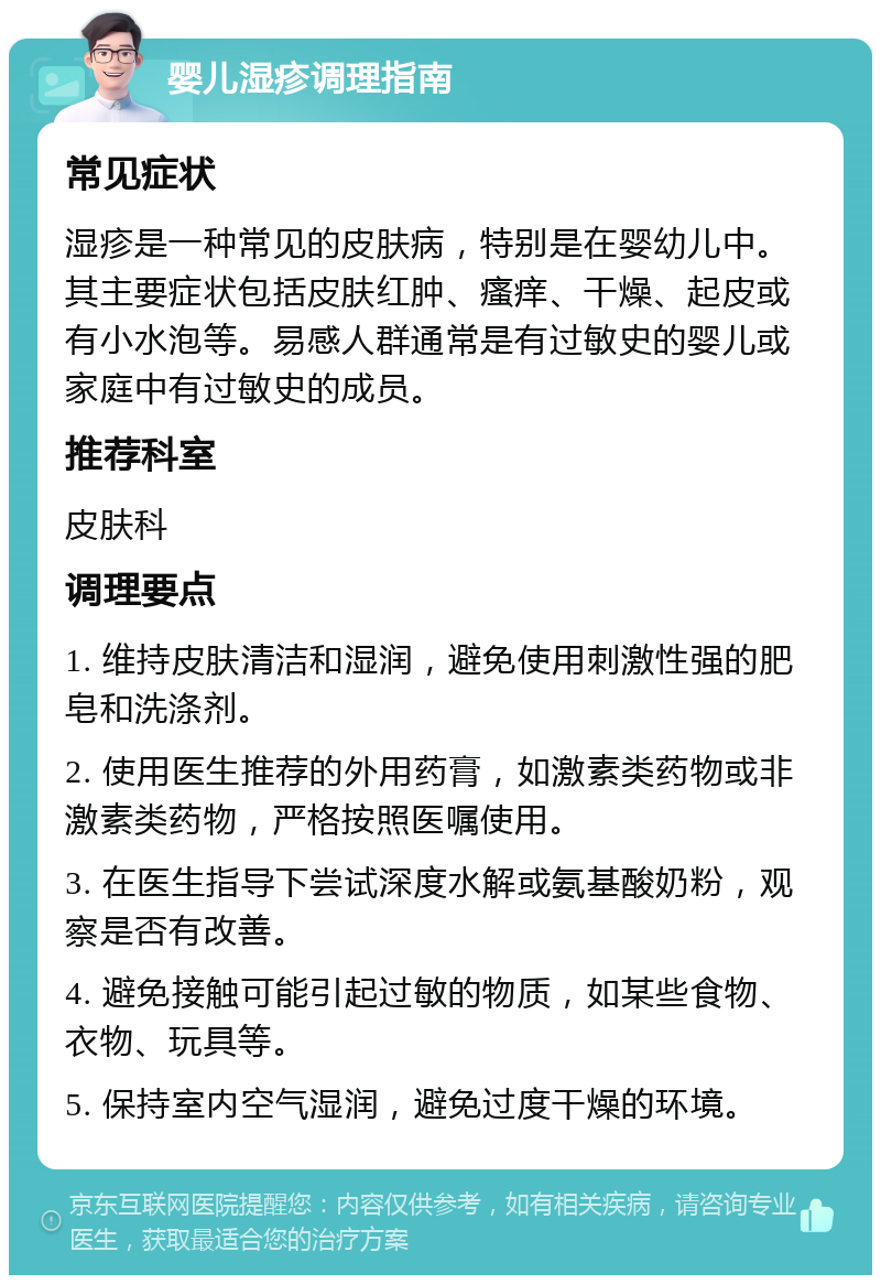 婴儿湿疹调理指南 常见症状 湿疹是一种常见的皮肤病，特别是在婴幼儿中。其主要症状包括皮肤红肿、瘙痒、干燥、起皮或有小水泡等。易感人群通常是有过敏史的婴儿或家庭中有过敏史的成员。 推荐科室 皮肤科 调理要点 1. 维持皮肤清洁和湿润，避免使用刺激性强的肥皂和洗涤剂。 2. 使用医生推荐的外用药膏，如激素类药物或非激素类药物，严格按照医嘱使用。 3. 在医生指导下尝试深度水解或氨基酸奶粉，观察是否有改善。 4. 避免接触可能引起过敏的物质，如某些食物、衣物、玩具等。 5. 保持室内空气湿润，避免过度干燥的环境。