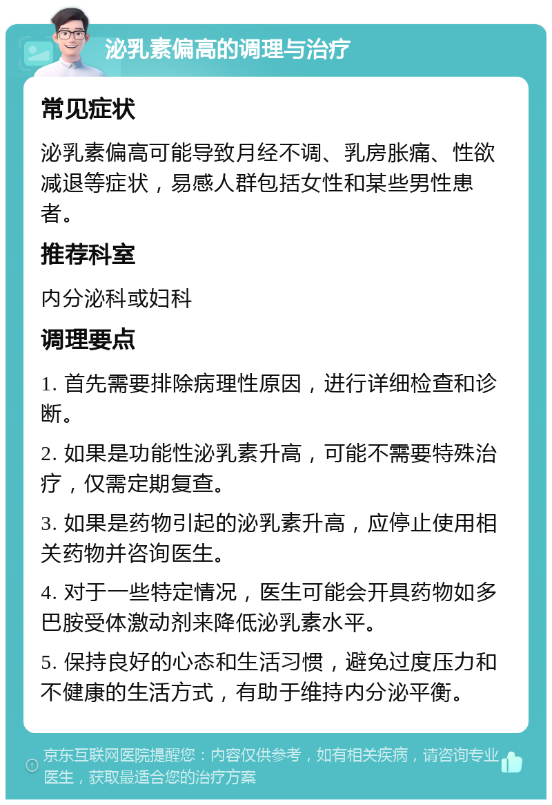 泌乳素偏高的调理与治疗 常见症状 泌乳素偏高可能导致月经不调、乳房胀痛、性欲减退等症状，易感人群包括女性和某些男性患者。 推荐科室 内分泌科或妇科 调理要点 1. 首先需要排除病理性原因，进行详细检查和诊断。 2. 如果是功能性泌乳素升高，可能不需要特殊治疗，仅需定期复查。 3. 如果是药物引起的泌乳素升高，应停止使用相关药物并咨询医生。 4. 对于一些特定情况，医生可能会开具药物如多巴胺受体激动剂来降低泌乳素水平。 5. 保持良好的心态和生活习惯，避免过度压力和不健康的生活方式，有助于维持内分泌平衡。