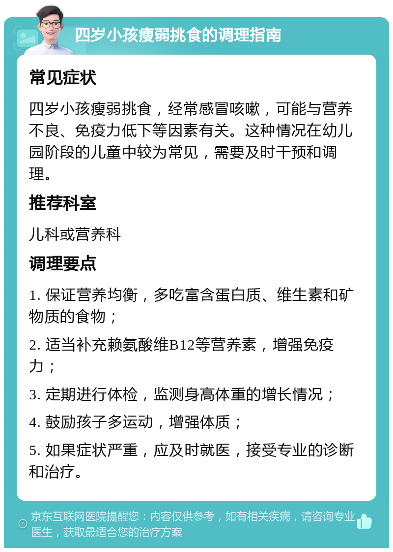 四岁小孩瘦弱挑食的调理指南 常见症状 四岁小孩瘦弱挑食，经常感冒咳嗽，可能与营养不良、免疫力低下等因素有关。这种情况在幼儿园阶段的儿童中较为常见，需要及时干预和调理。 推荐科室 儿科或营养科 调理要点 1. 保证营养均衡，多吃富含蛋白质、维生素和矿物质的食物； 2. 适当补充赖氨酸维B12等营养素，增强免疫力； 3. 定期进行体检，监测身高体重的增长情况； 4. 鼓励孩子多运动，增强体质； 5. 如果症状严重，应及时就医，接受专业的诊断和治疗。