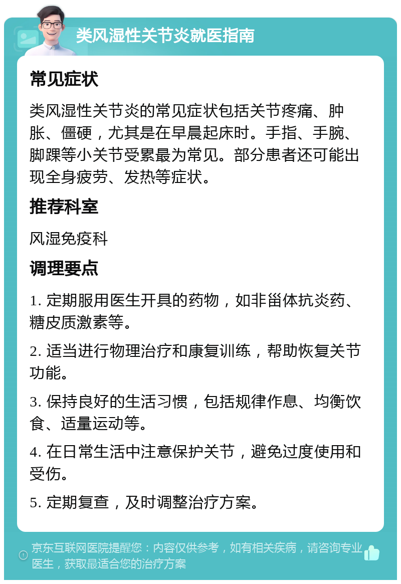 类风湿性关节炎就医指南 常见症状 类风湿性关节炎的常见症状包括关节疼痛、肿胀、僵硬，尤其是在早晨起床时。手指、手腕、脚踝等小关节受累最为常见。部分患者还可能出现全身疲劳、发热等症状。 推荐科室 风湿免疫科 调理要点 1. 定期服用医生开具的药物，如非甾体抗炎药、糖皮质激素等。 2. 适当进行物理治疗和康复训练，帮助恢复关节功能。 3. 保持良好的生活习惯，包括规律作息、均衡饮食、适量运动等。 4. 在日常生活中注意保护关节，避免过度使用和受伤。 5. 定期复查，及时调整治疗方案。