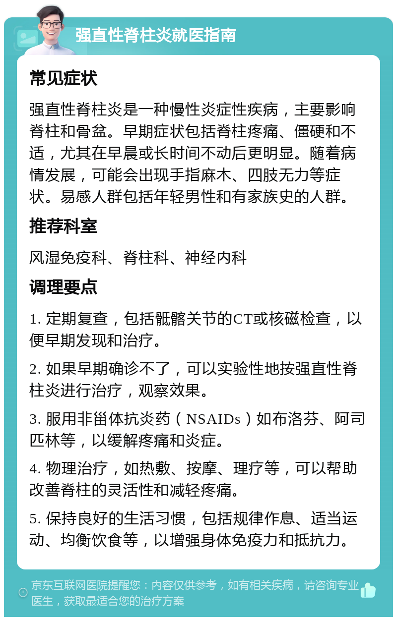 强直性脊柱炎就医指南 常见症状 强直性脊柱炎是一种慢性炎症性疾病，主要影响脊柱和骨盆。早期症状包括脊柱疼痛、僵硬和不适，尤其在早晨或长时间不动后更明显。随着病情发展，可能会出现手指麻木、四肢无力等症状。易感人群包括年轻男性和有家族史的人群。 推荐科室 风湿免疫科、脊柱科、神经内科 调理要点 1. 定期复查，包括骶髂关节的CT或核磁检查，以便早期发现和治疗。 2. 如果早期确诊不了，可以实验性地按强直性脊柱炎进行治疗，观察效果。 3. 服用非甾体抗炎药（NSAIDs）如布洛芬、阿司匹林等，以缓解疼痛和炎症。 4. 物理治疗，如热敷、按摩、理疗等，可以帮助改善脊柱的灵活性和减轻疼痛。 5. 保持良好的生活习惯，包括规律作息、适当运动、均衡饮食等，以增强身体免疫力和抵抗力。