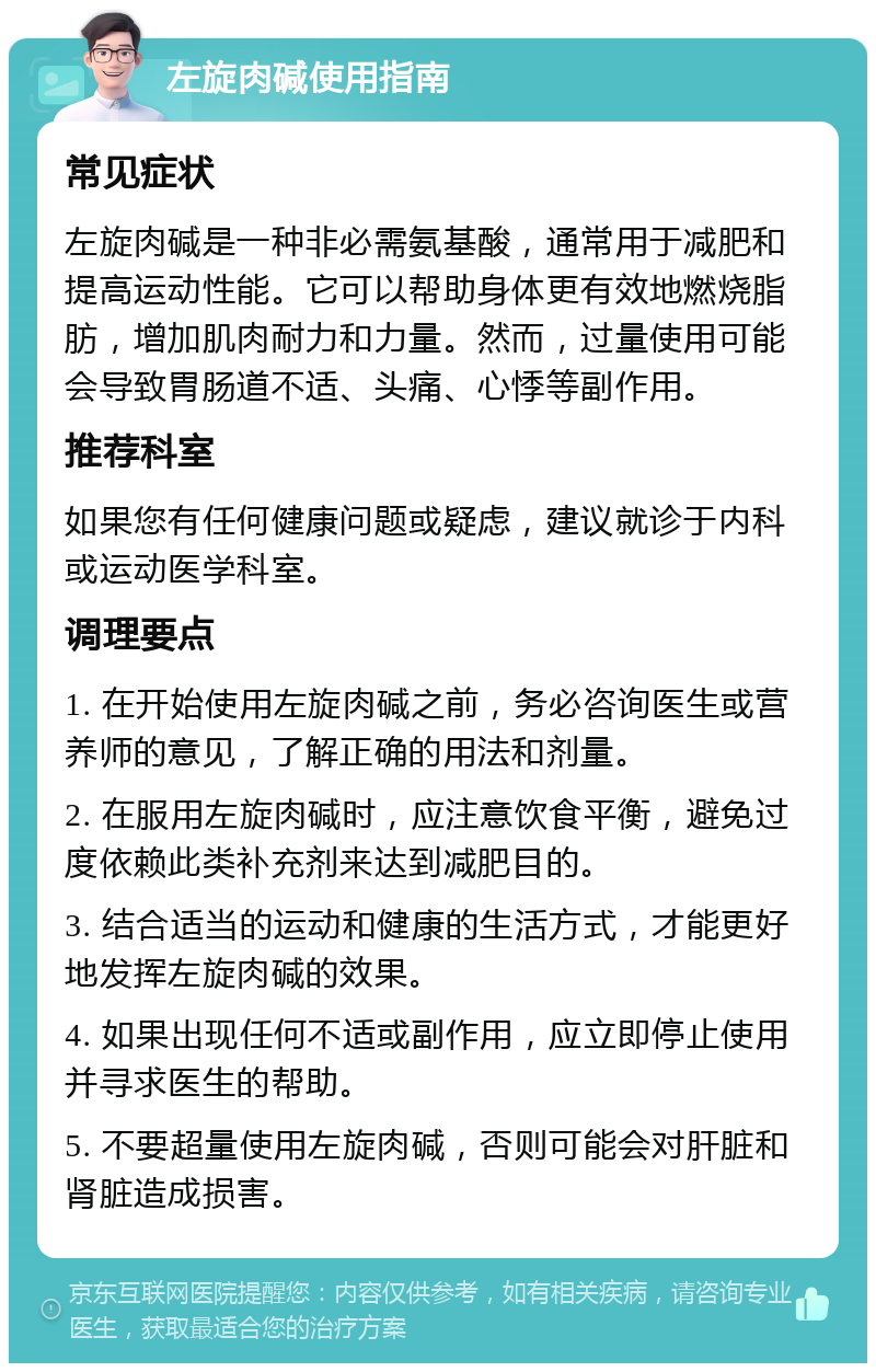 左旋肉碱使用指南 常见症状 左旋肉碱是一种非必需氨基酸，通常用于减肥和提高运动性能。它可以帮助身体更有效地燃烧脂肪，增加肌肉耐力和力量。然而，过量使用可能会导致胃肠道不适、头痛、心悸等副作用。 推荐科室 如果您有任何健康问题或疑虑，建议就诊于内科或运动医学科室。 调理要点 1. 在开始使用左旋肉碱之前，务必咨询医生或营养师的意见，了解正确的用法和剂量。 2. 在服用左旋肉碱时，应注意饮食平衡，避免过度依赖此类补充剂来达到减肥目的。 3. 结合适当的运动和健康的生活方式，才能更好地发挥左旋肉碱的效果。 4. 如果出现任何不适或副作用，应立即停止使用并寻求医生的帮助。 5. 不要超量使用左旋肉碱，否则可能会对肝脏和肾脏造成损害。