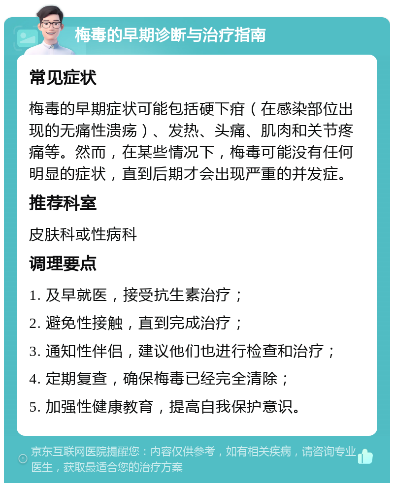 梅毒的早期诊断与治疗指南 常见症状 梅毒的早期症状可能包括硬下疳（在感染部位出现的无痛性溃疡）、发热、头痛、肌肉和关节疼痛等。然而，在某些情况下，梅毒可能没有任何明显的症状，直到后期才会出现严重的并发症。 推荐科室 皮肤科或性病科 调理要点 1. 及早就医，接受抗生素治疗； 2. 避免性接触，直到完成治疗； 3. 通知性伴侣，建议他们也进行检查和治疗； 4. 定期复查，确保梅毒已经完全清除； 5. 加强性健康教育，提高自我保护意识。