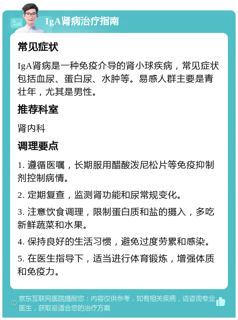 IgA肾病治疗指南 常见症状 IgA肾病是一种免疫介导的肾小球疾病，常见症状包括血尿、蛋白尿、水肿等。易感人群主要是青壮年，尤其是男性。 推荐科室 肾内科 调理要点 1. 遵循医嘱，长期服用醋酸泼尼松片等免疫抑制剂控制病情。 2. 定期复查，监测肾功能和尿常规变化。 3. 注意饮食调理，限制蛋白质和盐的摄入，多吃新鲜蔬菜和水果。 4. 保持良好的生活习惯，避免过度劳累和感染。 5. 在医生指导下，适当进行体育锻炼，增强体质和免疫力。