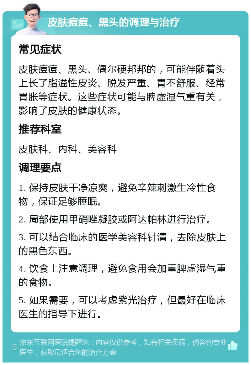 皮肤痘痘、黑头的调理与治疗 常见症状 皮肤痘痘、黑头、偶尔硬邦邦的，可能伴随着头上长了脂溢性皮炎、脱发严重、胃不舒服、经常胃胀等症状。这些症状可能与脾虚湿气重有关，影响了皮肤的健康状态。 推荐科室 皮肤科、内科、美容科 调理要点 1. 保持皮肤干净凉爽，避免辛辣刺激生冷性食物，保证足够睡眠。 2. 局部使用甲硝唑凝胶或阿达帕林进行治疗。 3. 可以结合临床的医学美容科针清，去除皮肤上的黑色东西。 4. 饮食上注意调理，避免食用会加重脾虚湿气重的食物。 5. 如果需要，可以考虑紫光治疗，但最好在临床医生的指导下进行。