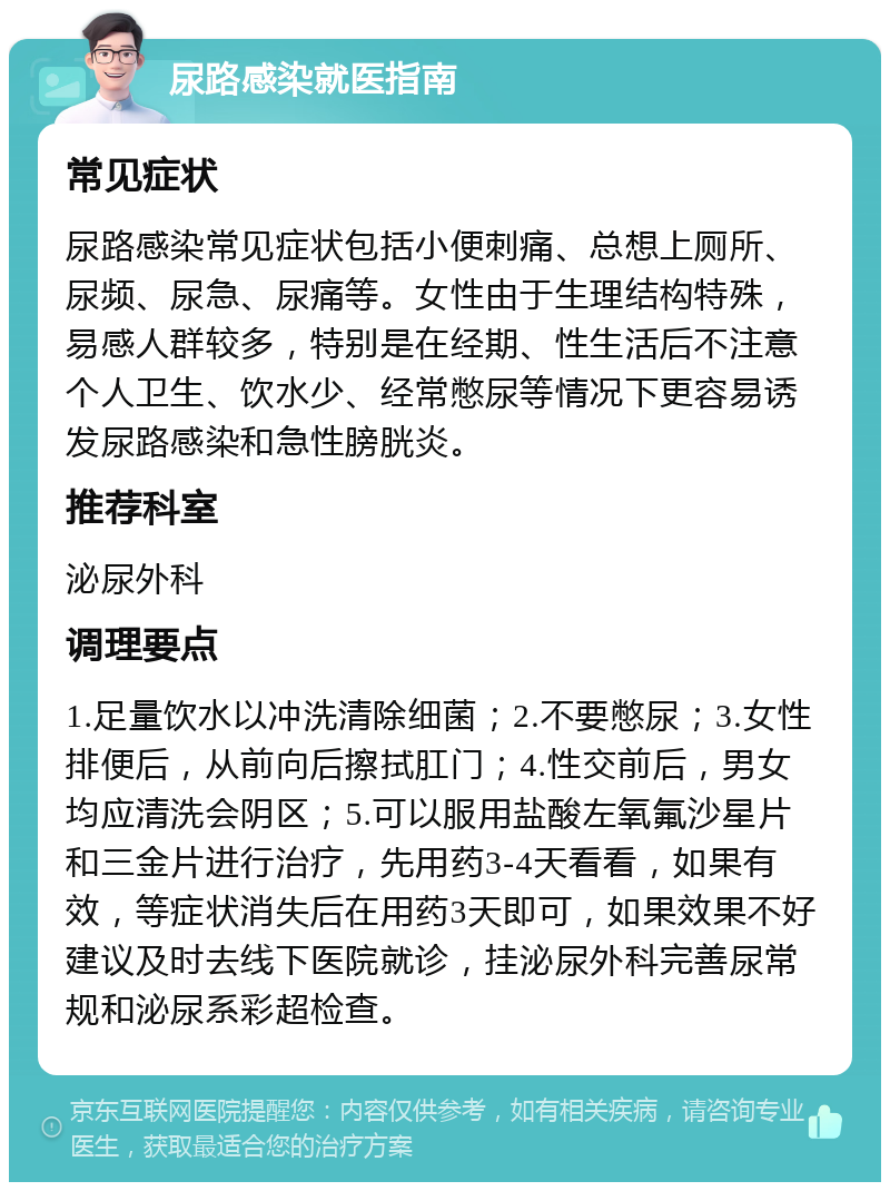 尿路感染就医指南 常见症状 尿路感染常见症状包括小便刺痛、总想上厕所、尿频、尿急、尿痛等。女性由于生理结构特殊，易感人群较多，特别是在经期、性生活后不注意个人卫生、饮水少、经常憋尿等情况下更容易诱发尿路感染和急性膀胱炎。 推荐科室 泌尿外科 调理要点 1.足量饮水以冲洗清除细菌；2.不要憋尿；3.女性排便后，从前向后擦拭肛门；4.性交前后，男女均应清洗会阴区；5.可以服用盐酸左氧氟沙星片和三金片进行治疗，先用药3-4天看看，如果有效，等症状消失后在用药3天即可，如果效果不好建议及时去线下医院就诊，挂泌尿外科完善尿常规和泌尿系彩超检查。