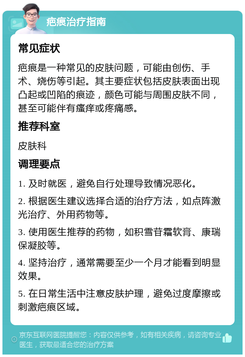 疤痕治疗指南 常见症状 疤痕是一种常见的皮肤问题，可能由创伤、手术、烧伤等引起。其主要症状包括皮肤表面出现凸起或凹陷的痕迹，颜色可能与周围皮肤不同，甚至可能伴有瘙痒或疼痛感。 推荐科室 皮肤科 调理要点 1. 及时就医，避免自行处理导致情况恶化。 2. 根据医生建议选择合适的治疗方法，如点阵激光治疗、外用药物等。 3. 使用医生推荐的药物，如积雪苷霜软膏、康瑞保凝胶等。 4. 坚持治疗，通常需要至少一个月才能看到明显效果。 5. 在日常生活中注意皮肤护理，避免过度摩擦或刺激疤痕区域。