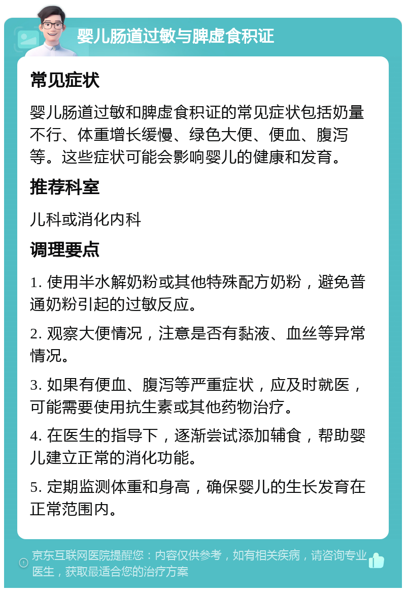 婴儿肠道过敏与脾虚食积证 常见症状 婴儿肠道过敏和脾虚食积证的常见症状包括奶量不行、体重增长缓慢、绿色大便、便血、腹泻等。这些症状可能会影响婴儿的健康和发育。 推荐科室 儿科或消化内科 调理要点 1. 使用半水解奶粉或其他特殊配方奶粉，避免普通奶粉引起的过敏反应。 2. 观察大便情况，注意是否有黏液、血丝等异常情况。 3. 如果有便血、腹泻等严重症状，应及时就医，可能需要使用抗生素或其他药物治疗。 4. 在医生的指导下，逐渐尝试添加辅食，帮助婴儿建立正常的消化功能。 5. 定期监测体重和身高，确保婴儿的生长发育在正常范围内。