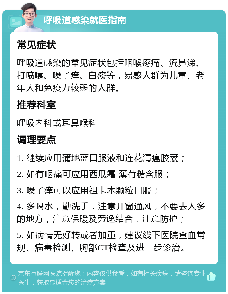 呼吸道感染就医指南 常见症状 呼吸道感染的常见症状包括咽喉疼痛、流鼻涕、打喷嚏、嗓子痒、白痰等，易感人群为儿童、老年人和免疫力较弱的人群。 推荐科室 呼吸内科或耳鼻喉科 调理要点 1. 继续应用蒲地蓝口服液和连花清瘟胶囊； 2. 如有咽痛可应用西瓜霜 薄荷糖含服； 3. 嗓子痒可以应用祖卡木颗粒口服； 4. 多喝水，勤洗手，注意开窗通风，不要去人多的地方，注意保暖及劳逸结合，注意防护； 5. 如病情无好转或者加重，建议线下医院查血常规、病毒检测、胸部CT检查及进一步诊治。