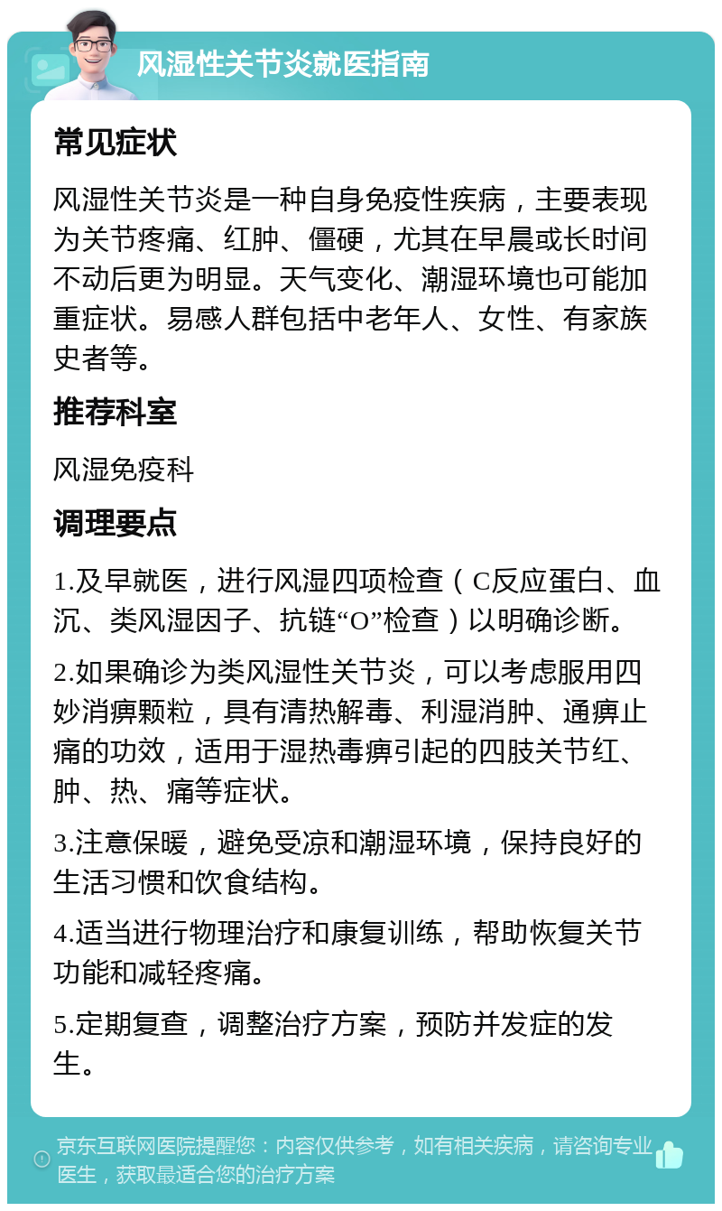 风湿性关节炎就医指南 常见症状 风湿性关节炎是一种自身免疫性疾病，主要表现为关节疼痛、红肿、僵硬，尤其在早晨或长时间不动后更为明显。天气变化、潮湿环境也可能加重症状。易感人群包括中老年人、女性、有家族史者等。 推荐科室 风湿免疫科 调理要点 1.及早就医，进行风湿四项检查（C反应蛋白、血沉、类风湿因子、抗链“O”检查）以明确诊断。 2.如果确诊为类风湿性关节炎，可以考虑服用四妙消痹颗粒，具有清热解毒、利湿消肿、通痹止痛的功效，适用于湿热毒痹引起的四肢关节红、肿、热、痛等症状。 3.注意保暖，避免受凉和潮湿环境，保持良好的生活习惯和饮食结构。 4.适当进行物理治疗和康复训练，帮助恢复关节功能和减轻疼痛。 5.定期复查，调整治疗方案，预防并发症的发生。