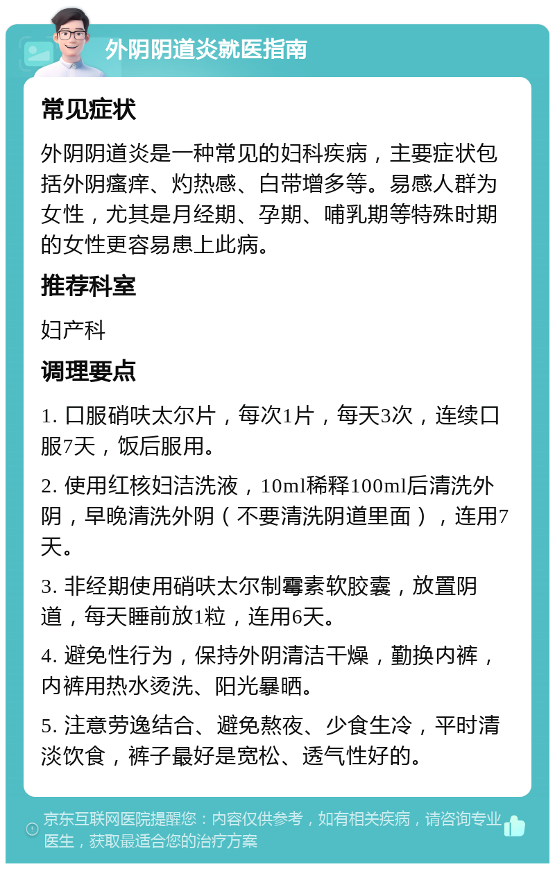 外阴阴道炎就医指南 常见症状 外阴阴道炎是一种常见的妇科疾病，主要症状包括外阴瘙痒、灼热感、白带增多等。易感人群为女性，尤其是月经期、孕期、哺乳期等特殊时期的女性更容易患上此病。 推荐科室 妇产科 调理要点 1. 口服硝呋太尔片，每次1片，每天3次，连续口服7天，饭后服用。 2. 使用红核妇洁洗液，10ml稀释100ml后清洗外阴，早晚清洗外阴（不要清洗阴道里面），连用7天。 3. 非经期使用硝呋太尔制霉素软胶囊，放置阴道，每天睡前放1粒，连用6天。 4. 避免性行为，保持外阴清洁干燥，勤换内裤，内裤用热水烫洗、阳光暴晒。 5. 注意劳逸结合、避免熬夜、少食生冷，平时清淡饮食，裤子最好是宽松、透气性好的。