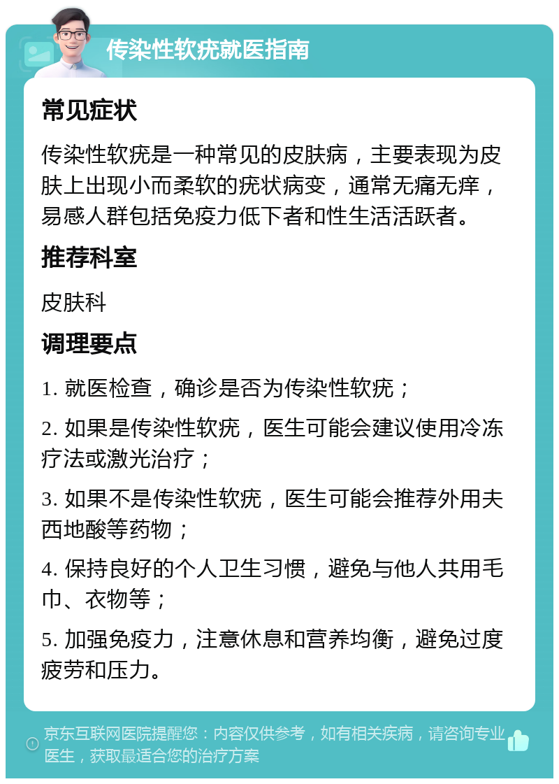 传染性软疣就医指南 常见症状 传染性软疣是一种常见的皮肤病，主要表现为皮肤上出现小而柔软的疣状病变，通常无痛无痒，易感人群包括免疫力低下者和性生活活跃者。 推荐科室 皮肤科 调理要点 1. 就医检查，确诊是否为传染性软疣； 2. 如果是传染性软疣，医生可能会建议使用冷冻疗法或激光治疗； 3. 如果不是传染性软疣，医生可能会推荐外用夫西地酸等药物； 4. 保持良好的个人卫生习惯，避免与他人共用毛巾、衣物等； 5. 加强免疫力，注意休息和营养均衡，避免过度疲劳和压力。