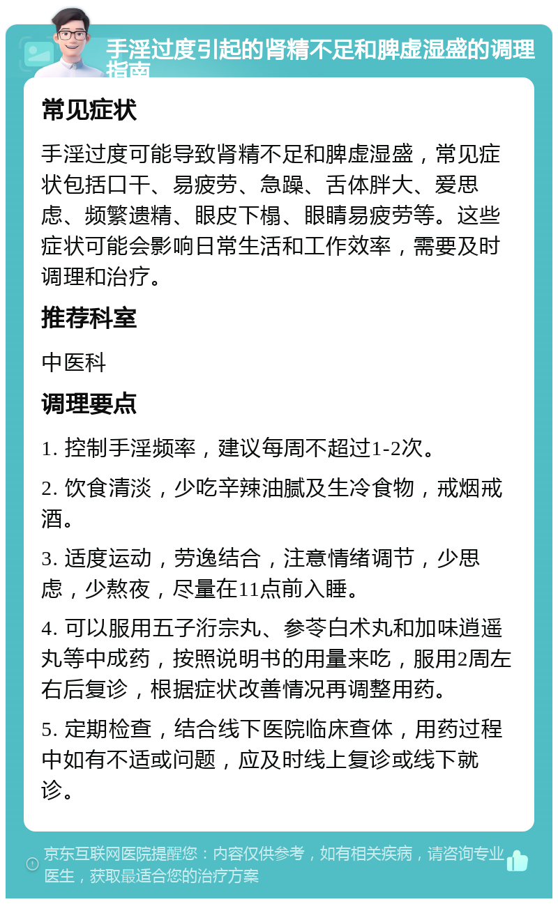 手淫过度引起的肾精不足和脾虚湿盛的调理指南 常见症状 手淫过度可能导致肾精不足和脾虚湿盛，常见症状包括口干、易疲劳、急躁、舌体胖大、爱思虑、频繁遗精、眼皮下榻、眼睛易疲劳等。这些症状可能会影响日常生活和工作效率，需要及时调理和治疗。 推荐科室 中医科 调理要点 1. 控制手淫频率，建议每周不超过1-2次。 2. 饮食清淡，少吃辛辣油腻及生冷食物，戒烟戒酒。 3. 适度运动，劳逸结合，注意情绪调节，少思虑，少熬夜，尽量在11点前入睡。 4. 可以服用五子洐宗丸、参苓白术丸和加味逍遥丸等中成药，按照说明书的用量来吃，服用2周左右后复诊，根据症状改善情况再调整用药。 5. 定期检查，结合线下医院临床查体，用药过程中如有不适或问题，应及时线上复诊或线下就诊。