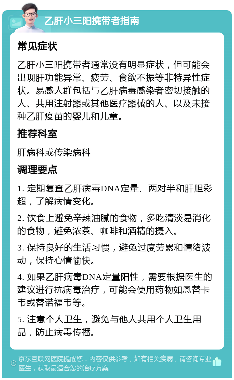 乙肝小三阳携带者指南 常见症状 乙肝小三阳携带者通常没有明显症状，但可能会出现肝功能异常、疲劳、食欲不振等非特异性症状。易感人群包括与乙肝病毒感染者密切接触的人、共用注射器或其他医疗器械的人、以及未接种乙肝疫苗的婴儿和儿童。 推荐科室 肝病科或传染病科 调理要点 1. 定期复查乙肝病毒DNA定量、两对半和肝胆彩超，了解病情变化。 2. 饮食上避免辛辣油腻的食物，多吃清淡易消化的食物，避免浓茶、咖啡和酒精的摄入。 3. 保持良好的生活习惯，避免过度劳累和情绪波动，保持心情愉快。 4. 如果乙肝病毒DNA定量阳性，需要根据医生的建议进行抗病毒治疗，可能会使用药物如恩替卡韦或替诺福韦等。 5. 注意个人卫生，避免与他人共用个人卫生用品，防止病毒传播。