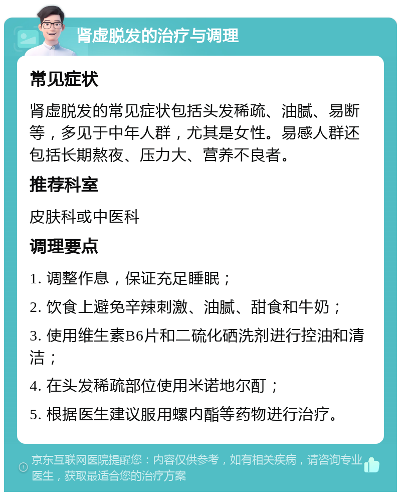 肾虚脱发的治疗与调理 常见症状 肾虚脱发的常见症状包括头发稀疏、油腻、易断等，多见于中年人群，尤其是女性。易感人群还包括长期熬夜、压力大、营养不良者。 推荐科室 皮肤科或中医科 调理要点 1. 调整作息，保证充足睡眠； 2. 饮食上避免辛辣刺激、油腻、甜食和牛奶； 3. 使用维生素B6片和二硫化硒洗剂进行控油和清洁； 4. 在头发稀疏部位使用米诺地尔酊； 5. 根据医生建议服用螺内酯等药物进行治疗。