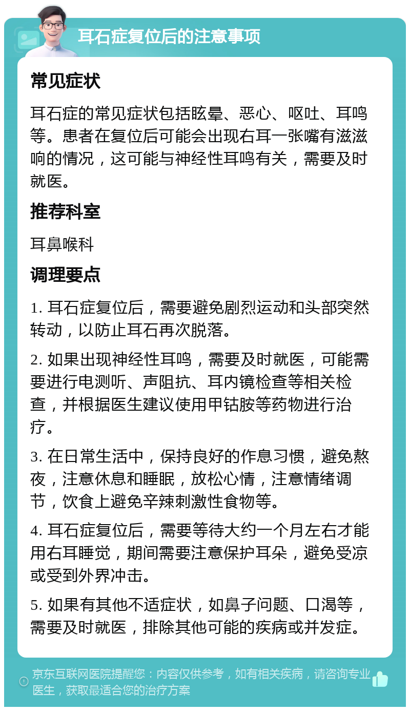 耳石症复位后的注意事项 常见症状 耳石症的常见症状包括眩晕、恶心、呕吐、耳鸣等。患者在复位后可能会出现右耳一张嘴有滋滋响的情况，这可能与神经性耳鸣有关，需要及时就医。 推荐科室 耳鼻喉科 调理要点 1. 耳石症复位后，需要避免剧烈运动和头部突然转动，以防止耳石再次脱落。 2. 如果出现神经性耳鸣，需要及时就医，可能需要进行电测听、声阻抗、耳内镜检查等相关检查，并根据医生建议使用甲钴胺等药物进行治疗。 3. 在日常生活中，保持良好的作息习惯，避免熬夜，注意休息和睡眠，放松心情，注意情绪调节，饮食上避免辛辣刺激性食物等。 4. 耳石症复位后，需要等待大约一个月左右才能用右耳睡觉，期间需要注意保护耳朵，避免受凉或受到外界冲击。 5. 如果有其他不适症状，如鼻子问题、口渴等，需要及时就医，排除其他可能的疾病或并发症。