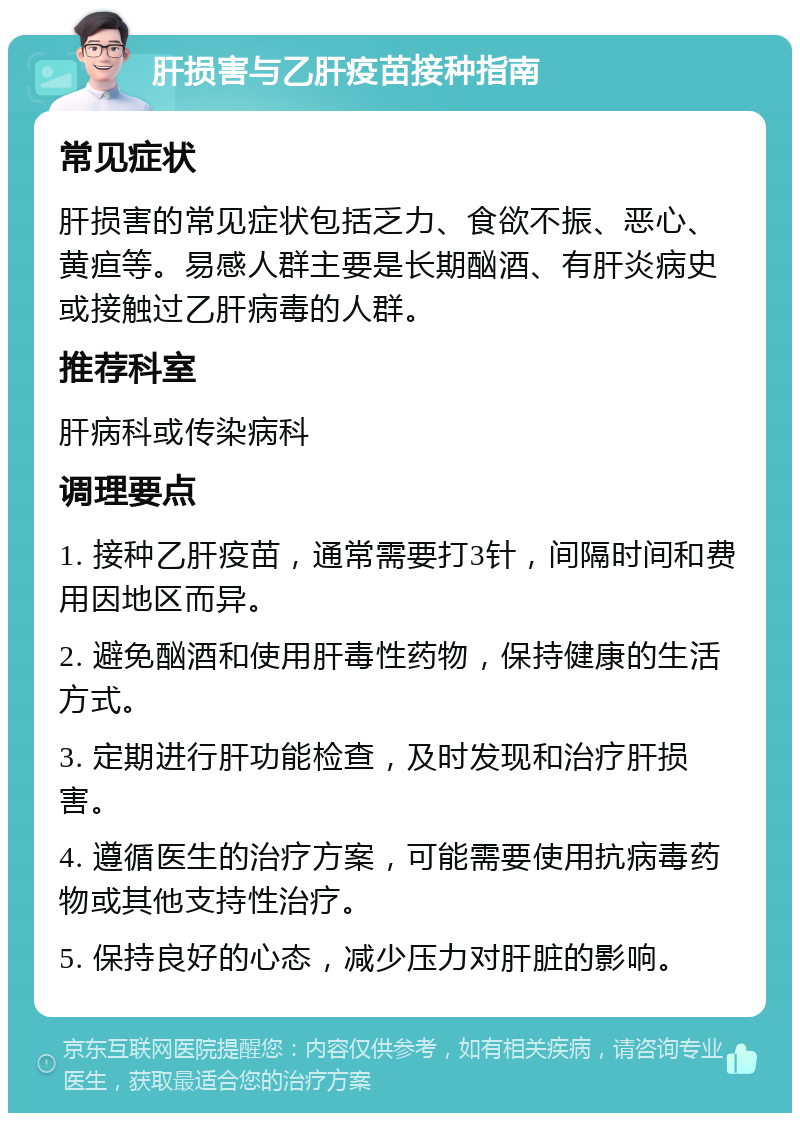 肝损害与乙肝疫苗接种指南 常见症状 肝损害的常见症状包括乏力、食欲不振、恶心、黄疸等。易感人群主要是长期酗酒、有肝炎病史或接触过乙肝病毒的人群。 推荐科室 肝病科或传染病科 调理要点 1. 接种乙肝疫苗，通常需要打3针，间隔时间和费用因地区而异。 2. 避免酗酒和使用肝毒性药物，保持健康的生活方式。 3. 定期进行肝功能检查，及时发现和治疗肝损害。 4. 遵循医生的治疗方案，可能需要使用抗病毒药物或其他支持性治疗。 5. 保持良好的心态，减少压力对肝脏的影响。