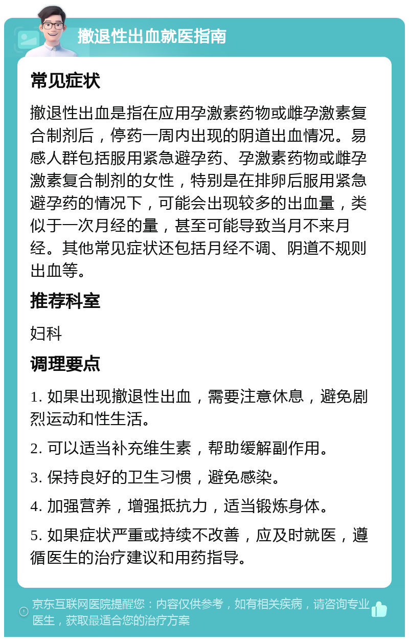 撤退性出血就医指南 常见症状 撤退性出血是指在应用孕激素药物或雌孕激素复合制剂后，停药一周内出现的阴道出血情况。易感人群包括服用紧急避孕药、孕激素药物或雌孕激素复合制剂的女性，特别是在排卵后服用紧急避孕药的情况下，可能会出现较多的出血量，类似于一次月经的量，甚至可能导致当月不来月经。其他常见症状还包括月经不调、阴道不规则出血等。 推荐科室 妇科 调理要点 1. 如果出现撤退性出血，需要注意休息，避免剧烈运动和性生活。 2. 可以适当补充维生素，帮助缓解副作用。 3. 保持良好的卫生习惯，避免感染。 4. 加强营养，增强抵抗力，适当锻炼身体。 5. 如果症状严重或持续不改善，应及时就医，遵循医生的治疗建议和用药指导。