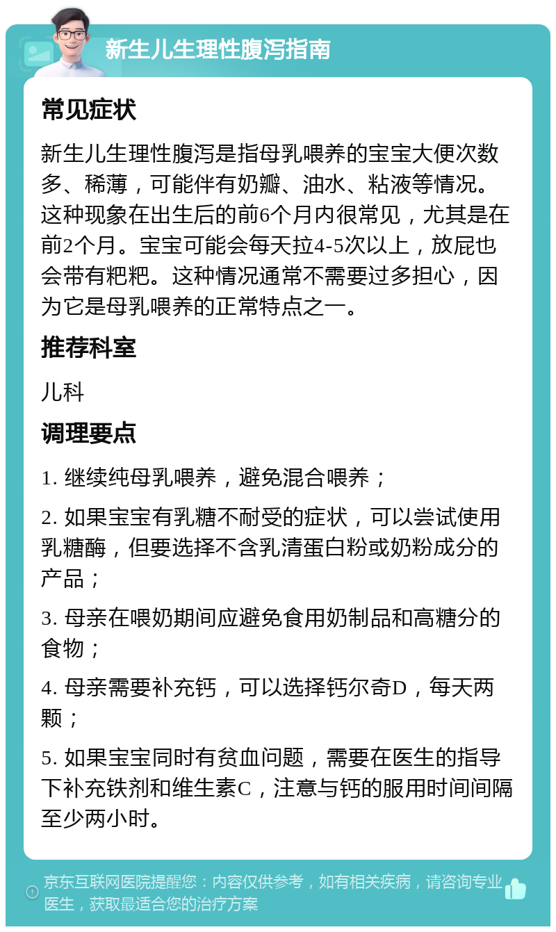 新生儿生理性腹泻指南 常见症状 新生儿生理性腹泻是指母乳喂养的宝宝大便次数多、稀薄，可能伴有奶瓣、油水、粘液等情况。这种现象在出生后的前6个月内很常见，尤其是在前2个月。宝宝可能会每天拉4-5次以上，放屁也会带有粑粑。这种情况通常不需要过多担心，因为它是母乳喂养的正常特点之一。 推荐科室 儿科 调理要点 1. 继续纯母乳喂养，避免混合喂养； 2. 如果宝宝有乳糖不耐受的症状，可以尝试使用乳糖酶，但要选择不含乳清蛋白粉或奶粉成分的产品； 3. 母亲在喂奶期间应避免食用奶制品和高糖分的食物； 4. 母亲需要补充钙，可以选择钙尔奇D，每天两颗； 5. 如果宝宝同时有贫血问题，需要在医生的指导下补充铁剂和维生素C，注意与钙的服用时间间隔至少两小时。