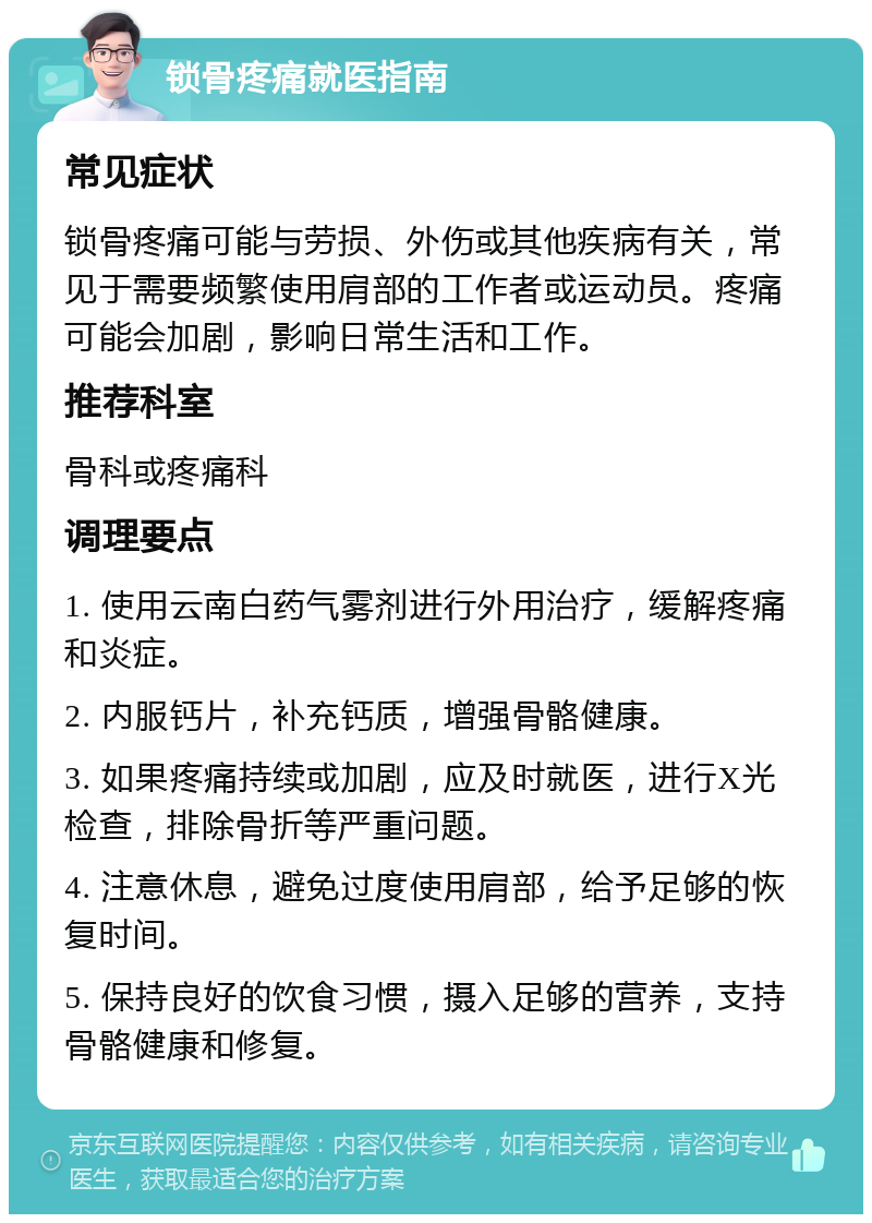 锁骨疼痛就医指南 常见症状 锁骨疼痛可能与劳损、外伤或其他疾病有关，常见于需要频繁使用肩部的工作者或运动员。疼痛可能会加剧，影响日常生活和工作。 推荐科室 骨科或疼痛科 调理要点 1. 使用云南白药气雾剂进行外用治疗，缓解疼痛和炎症。 2. 内服钙片，补充钙质，增强骨骼健康。 3. 如果疼痛持续或加剧，应及时就医，进行X光检查，排除骨折等严重问题。 4. 注意休息，避免过度使用肩部，给予足够的恢复时间。 5. 保持良好的饮食习惯，摄入足够的营养，支持骨骼健康和修复。