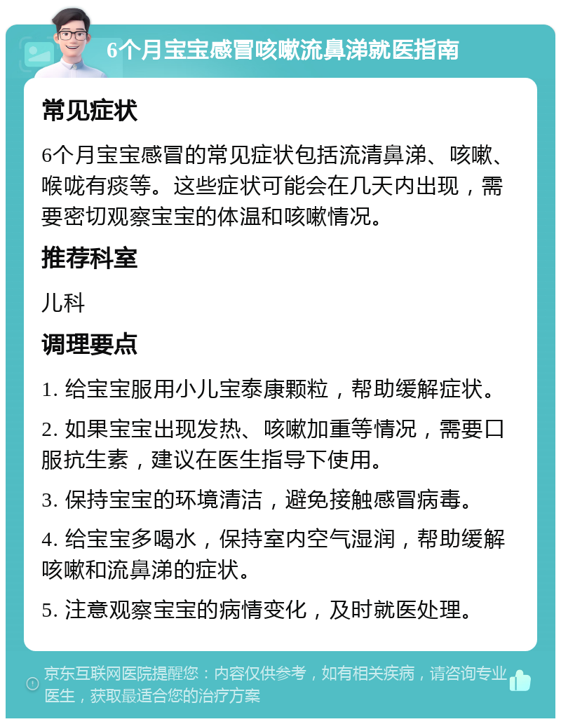 6个月宝宝感冒咳嗽流鼻涕就医指南 常见症状 6个月宝宝感冒的常见症状包括流清鼻涕、咳嗽、喉咙有痰等。这些症状可能会在几天内出现，需要密切观察宝宝的体温和咳嗽情况。 推荐科室 儿科 调理要点 1. 给宝宝服用小儿宝泰康颗粒，帮助缓解症状。 2. 如果宝宝出现发热、咳嗽加重等情况，需要口服抗生素，建议在医生指导下使用。 3. 保持宝宝的环境清洁，避免接触感冒病毒。 4. 给宝宝多喝水，保持室内空气湿润，帮助缓解咳嗽和流鼻涕的症状。 5. 注意观察宝宝的病情变化，及时就医处理。