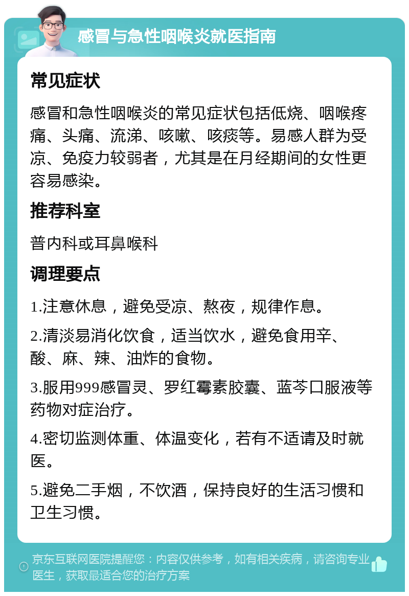 感冒与急性咽喉炎就医指南 常见症状 感冒和急性咽喉炎的常见症状包括低烧、咽喉疼痛、头痛、流涕、咳嗽、咳痰等。易感人群为受凉、免疫力较弱者，尤其是在月经期间的女性更容易感染。 推荐科室 普内科或耳鼻喉科 调理要点 1.注意休息，避免受凉、熬夜，规律作息。 2.清淡易消化饮食，适当饮水，避免食用辛、酸、麻、辣、油炸的食物。 3.服用999感冒灵、罗红霉素胶囊、蓝芩口服液等药物对症治疗。 4.密切监测体重、体温变化，若有不适请及时就医。 5.避免二手烟，不饮酒，保持良好的生活习惯和卫生习惯。