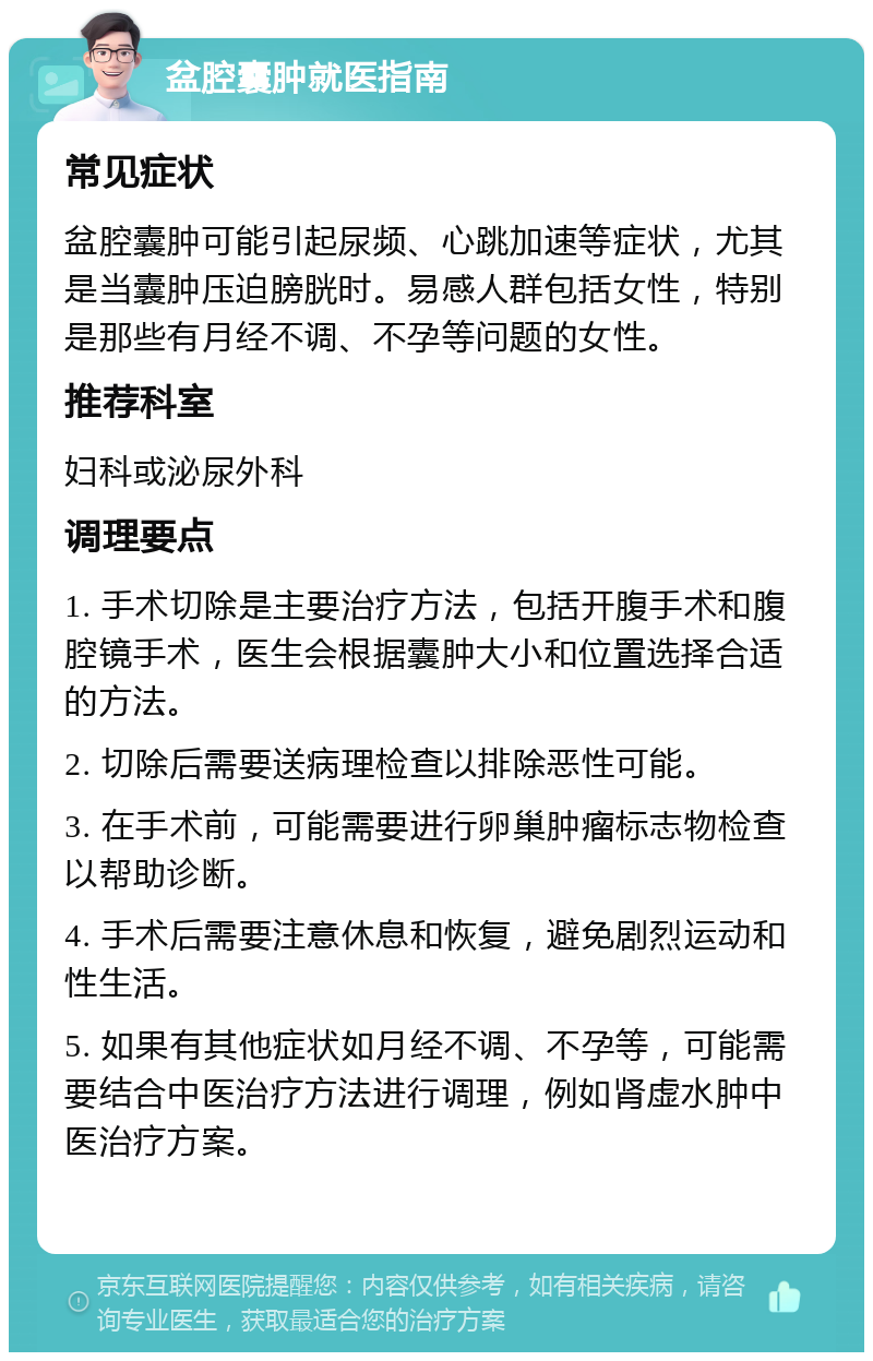 盆腔囊肿就医指南 常见症状 盆腔囊肿可能引起尿频、心跳加速等症状，尤其是当囊肿压迫膀胱时。易感人群包括女性，特别是那些有月经不调、不孕等问题的女性。 推荐科室 妇科或泌尿外科 调理要点 1. 手术切除是主要治疗方法，包括开腹手术和腹腔镜手术，医生会根据囊肿大小和位置选择合适的方法。 2. 切除后需要送病理检查以排除恶性可能。 3. 在手术前，可能需要进行卵巢肿瘤标志物检查以帮助诊断。 4. 手术后需要注意休息和恢复，避免剧烈运动和性生活。 5. 如果有其他症状如月经不调、不孕等，可能需要结合中医治疗方法进行调理，例如肾虚水肿中医治疗方案。