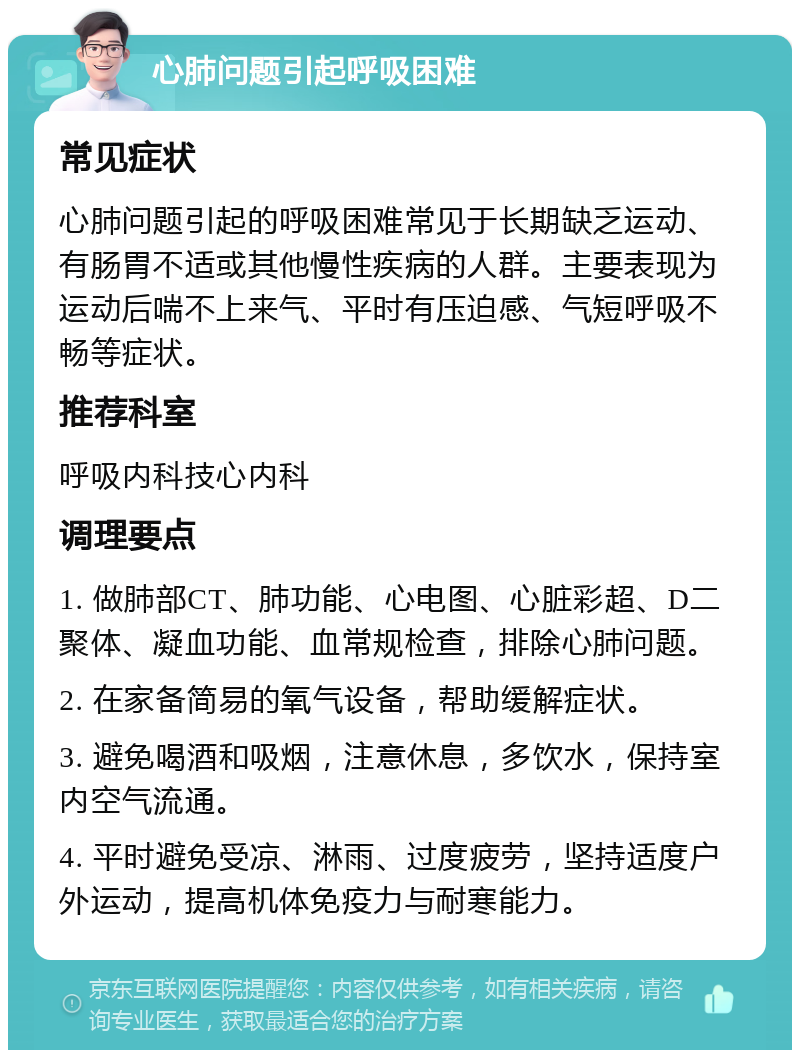 心肺问题引起呼吸困难 常见症状 心肺问题引起的呼吸困难常见于长期缺乏运动、有肠胃不适或其他慢性疾病的人群。主要表现为运动后喘不上来气、平时有压迫感、气短呼吸不畅等症状。 推荐科室 呼吸内科技心内科 调理要点 1. 做肺部CT、肺功能、心电图、心脏彩超、D二聚体、凝血功能、血常规检查，排除心肺问题。 2. 在家备简易的氧气设备，帮助缓解症状。 3. 避免喝酒和吸烟，注意休息，多饮水，保持室内空气流通。 4. 平时避免受凉、淋雨、过度疲劳，坚持适度户外运动，提高机体免疫力与耐寒能力。