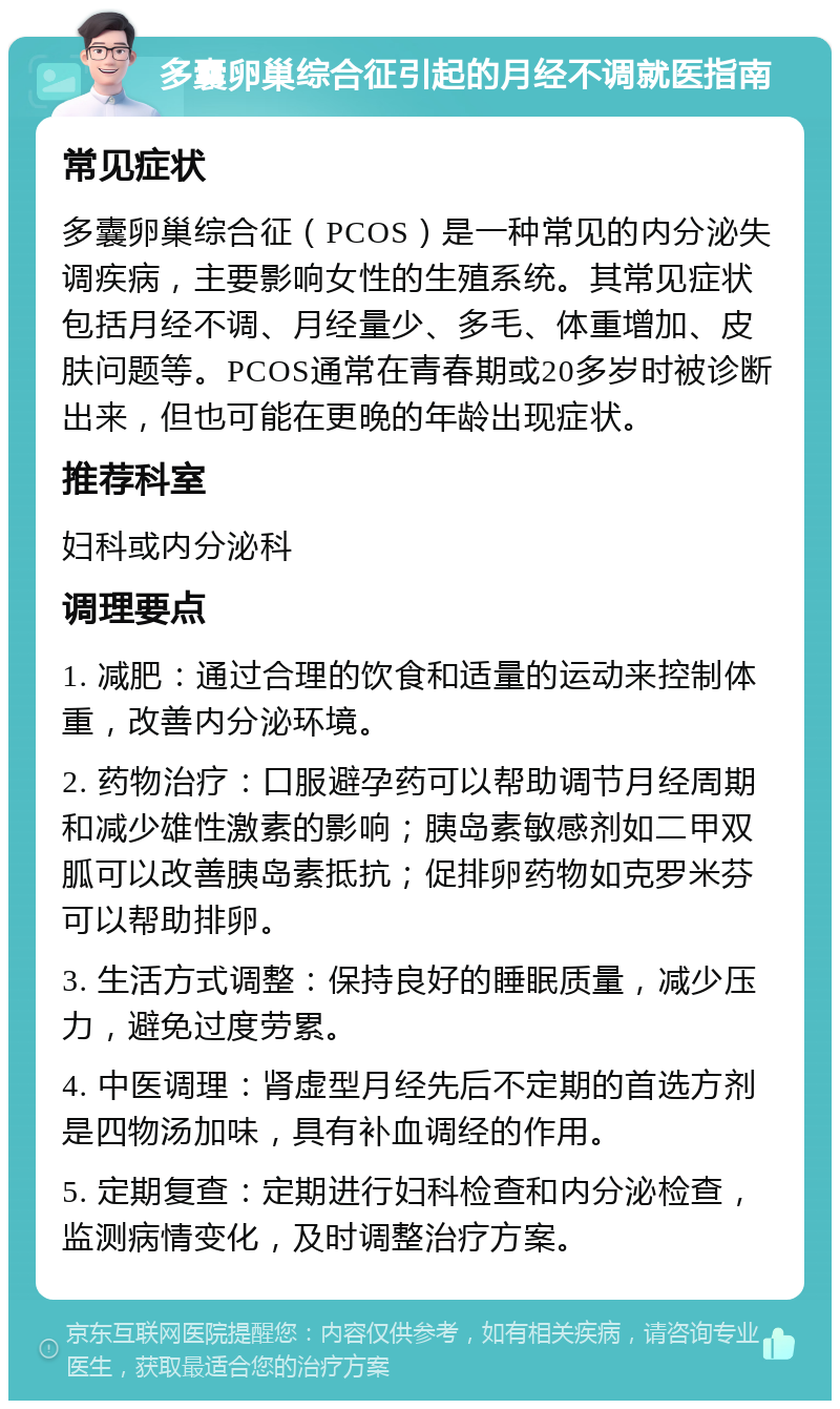 多囊卵巢综合征引起的月经不调就医指南 常见症状 多囊卵巢综合征（PCOS）是一种常见的内分泌失调疾病，主要影响女性的生殖系统。其常见症状包括月经不调、月经量少、多毛、体重增加、皮肤问题等。PCOS通常在青春期或20多岁时被诊断出来，但也可能在更晚的年龄出现症状。 推荐科室 妇科或内分泌科 调理要点 1. 减肥：通过合理的饮食和适量的运动来控制体重，改善内分泌环境。 2. 药物治疗：口服避孕药可以帮助调节月经周期和减少雄性激素的影响；胰岛素敏感剂如二甲双胍可以改善胰岛素抵抗；促排卵药物如克罗米芬可以帮助排卵。 3. 生活方式调整：保持良好的睡眠质量，减少压力，避免过度劳累。 4. 中医调理：肾虚型月经先后不定期的首选方剂是四物汤加味，具有补血调经的作用。 5. 定期复查：定期进行妇科检查和内分泌检查，监测病情变化，及时调整治疗方案。