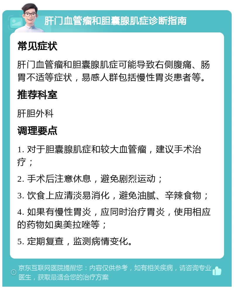 肝门血管瘤和胆囊腺肌症诊断指南 常见症状 肝门血管瘤和胆囊腺肌症可能导致右侧腹痛、肠胃不适等症状，易感人群包括慢性胃炎患者等。 推荐科室 肝胆外科 调理要点 1. 对于胆囊腺肌症和较大血管瘤，建议手术治疗； 2. 手术后注意休息，避免剧烈运动； 3. 饮食上应清淡易消化，避免油腻、辛辣食物； 4. 如果有慢性胃炎，应同时治疗胃炎，使用相应的药物如奥美拉唑等； 5. 定期复查，监测病情变化。