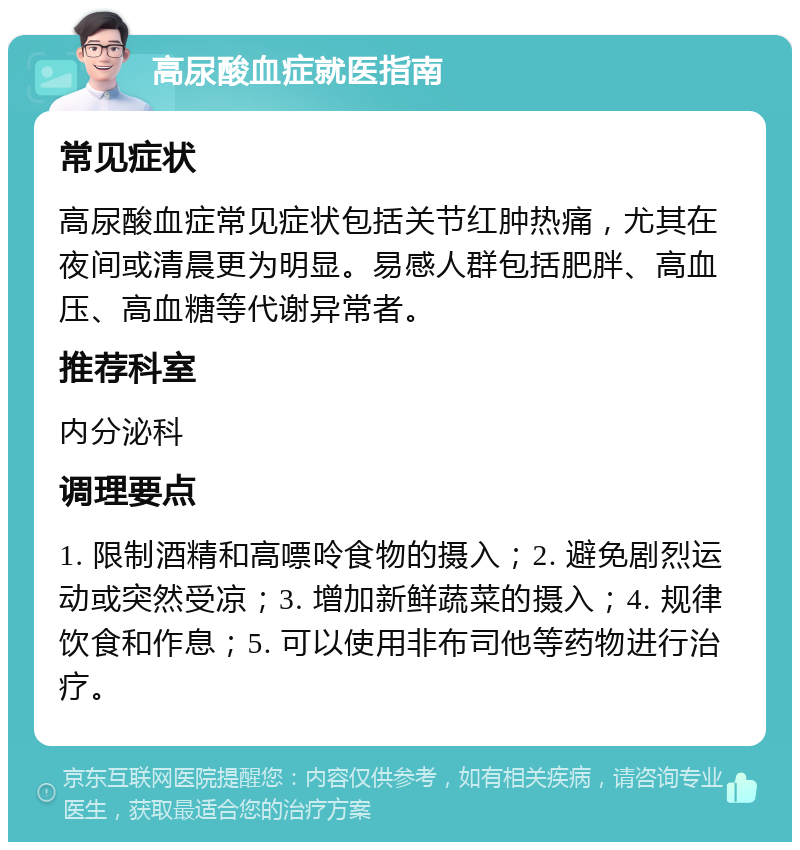 高尿酸血症就医指南 常见症状 高尿酸血症常见症状包括关节红肿热痛，尤其在夜间或清晨更为明显。易感人群包括肥胖、高血压、高血糖等代谢异常者。 推荐科室 内分泌科 调理要点 1. 限制酒精和高嘌呤食物的摄入；2. 避免剧烈运动或突然受凉；3. 增加新鲜蔬菜的摄入；4. 规律饮食和作息；5. 可以使用非布司他等药物进行治疗。