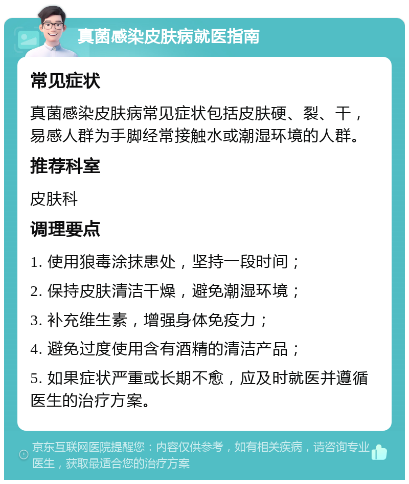 真菌感染皮肤病就医指南 常见症状 真菌感染皮肤病常见症状包括皮肤硬、裂、干，易感人群为手脚经常接触水或潮湿环境的人群。 推荐科室 皮肤科 调理要点 1. 使用狼毒涂抹患处，坚持一段时间； 2. 保持皮肤清洁干燥，避免潮湿环境； 3. 补充维生素，增强身体免疫力； 4. 避免过度使用含有酒精的清洁产品； 5. 如果症状严重或长期不愈，应及时就医并遵循医生的治疗方案。