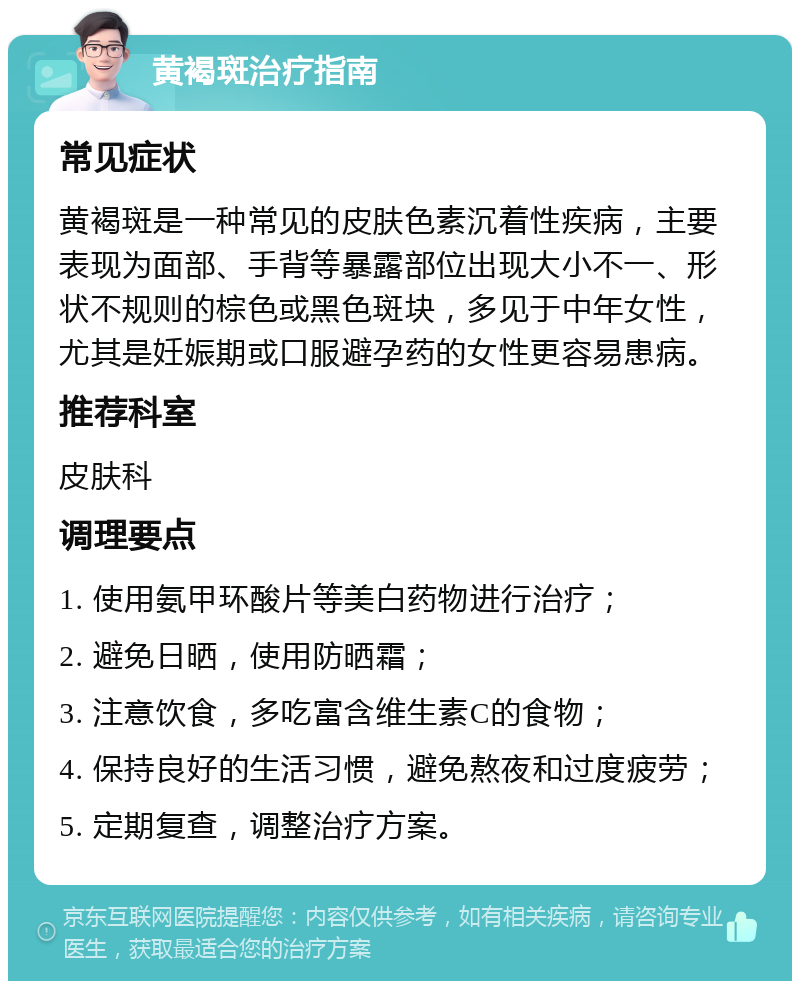 黄褐斑治疗指南 常见症状 黄褐斑是一种常见的皮肤色素沉着性疾病，主要表现为面部、手背等暴露部位出现大小不一、形状不规则的棕色或黑色斑块，多见于中年女性，尤其是妊娠期或口服避孕药的女性更容易患病。 推荐科室 皮肤科 调理要点 1. 使用氨甲环酸片等美白药物进行治疗； 2. 避免日晒，使用防晒霜； 3. 注意饮食，多吃富含维生素C的食物； 4. 保持良好的生活习惯，避免熬夜和过度疲劳； 5. 定期复查，调整治疗方案。