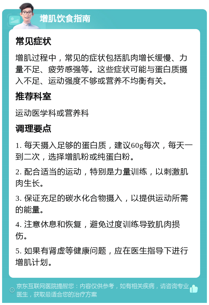 增肌饮食指南 常见症状 增肌过程中，常见的症状包括肌肉增长缓慢、力量不足、疲劳感强等。这些症状可能与蛋白质摄入不足、运动强度不够或营养不均衡有关。 推荐科室 运动医学科或营养科 调理要点 1. 每天摄入足够的蛋白质，建议60g每次，每天一到二次，选择增肌粉或纯蛋白粉。 2. 配合适当的运动，特别是力量训练，以刺激肌肉生长。 3. 保证充足的碳水化合物摄入，以提供运动所需的能量。 4. 注意休息和恢复，避免过度训练导致肌肉损伤。 5. 如果有肾虚等健康问题，应在医生指导下进行增肌计划。