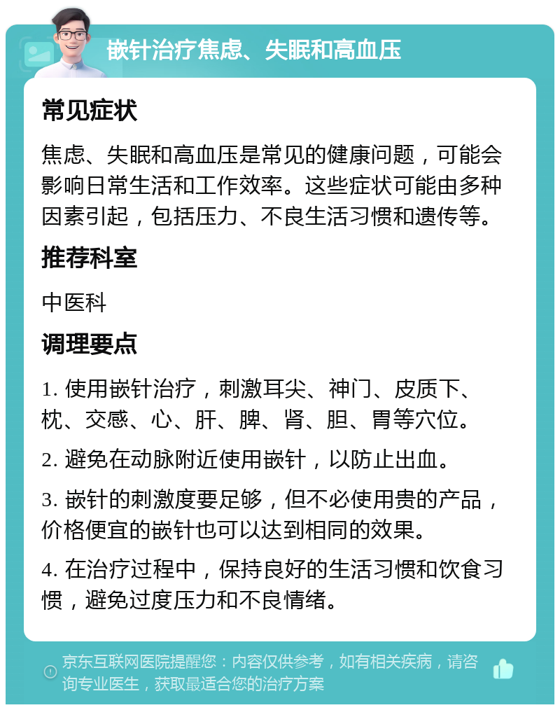 嵌针治疗焦虑、失眠和高血压 常见症状 焦虑、失眠和高血压是常见的健康问题，可能会影响日常生活和工作效率。这些症状可能由多种因素引起，包括压力、不良生活习惯和遗传等。 推荐科室 中医科 调理要点 1. 使用嵌针治疗，刺激耳尖、神门、皮质下、枕、交感、心、肝、脾、肾、胆、胃等穴位。 2. 避免在动脉附近使用嵌针，以防止出血。 3. 嵌针的刺激度要足够，但不必使用贵的产品，价格便宜的嵌针也可以达到相同的效果。 4. 在治疗过程中，保持良好的生活习惯和饮食习惯，避免过度压力和不良情绪。