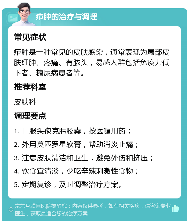 疖肿的治疗与调理 常见症状 疖肿是一种常见的皮肤感染，通常表现为局部皮肤红肿、疼痛、有脓头，易感人群包括免疫力低下者、糖尿病患者等。 推荐科室 皮肤科 调理要点 1. 口服头孢克肟胶囊，按医嘱用药； 2. 外用莫匹罗星软膏，帮助消炎止痛； 3. 注意皮肤清洁和卫生，避免外伤和挤压； 4. 饮食宜清淡，少吃辛辣刺激性食物； 5. 定期复诊，及时调整治疗方案。