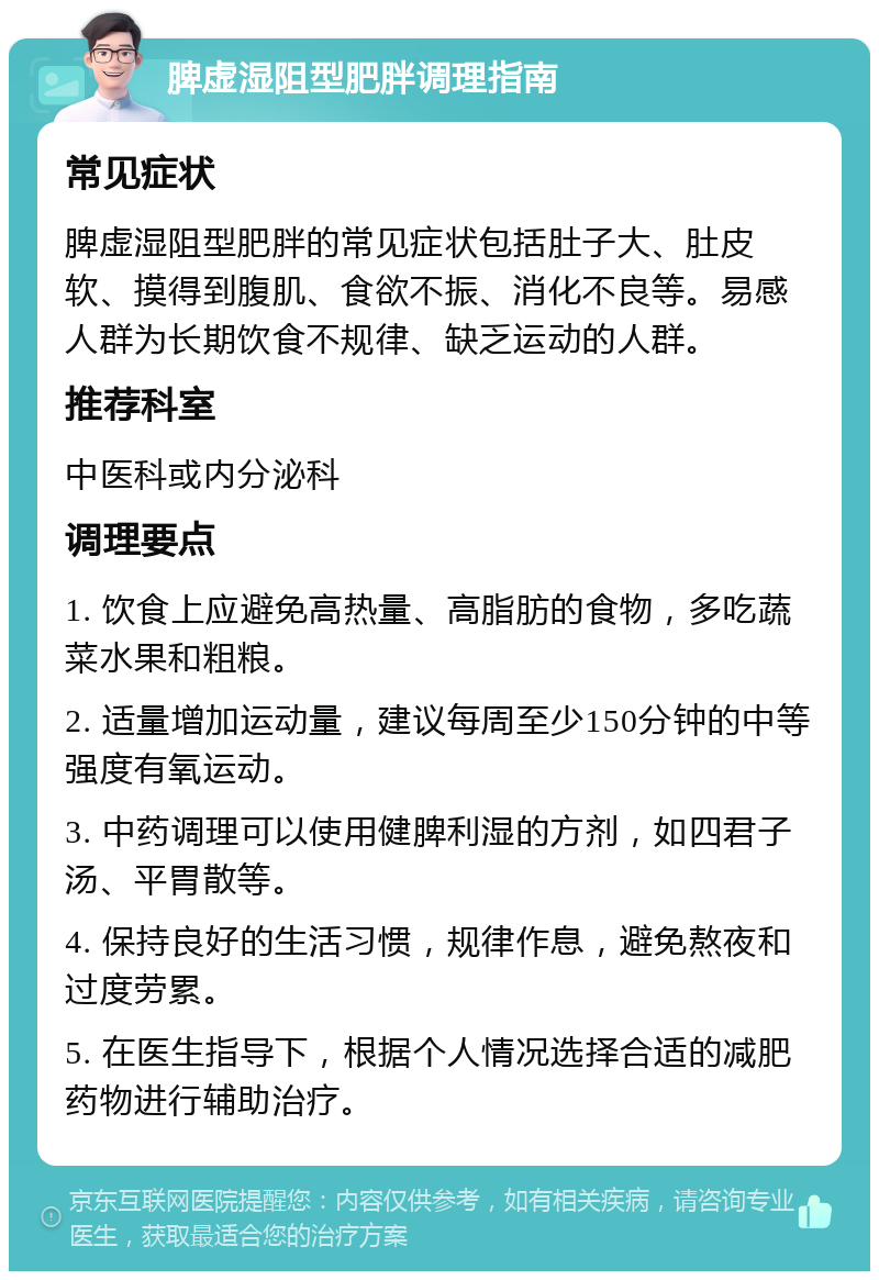 脾虚湿阻型肥胖调理指南 常见症状 脾虚湿阻型肥胖的常见症状包括肚子大、肚皮软、摸得到腹肌、食欲不振、消化不良等。易感人群为长期饮食不规律、缺乏运动的人群。 推荐科室 中医科或内分泌科 调理要点 1. 饮食上应避免高热量、高脂肪的食物，多吃蔬菜水果和粗粮。 2. 适量增加运动量，建议每周至少150分钟的中等强度有氧运动。 3. 中药调理可以使用健脾利湿的方剂，如四君子汤、平胃散等。 4. 保持良好的生活习惯，规律作息，避免熬夜和过度劳累。 5. 在医生指导下，根据个人情况选择合适的减肥药物进行辅助治疗。