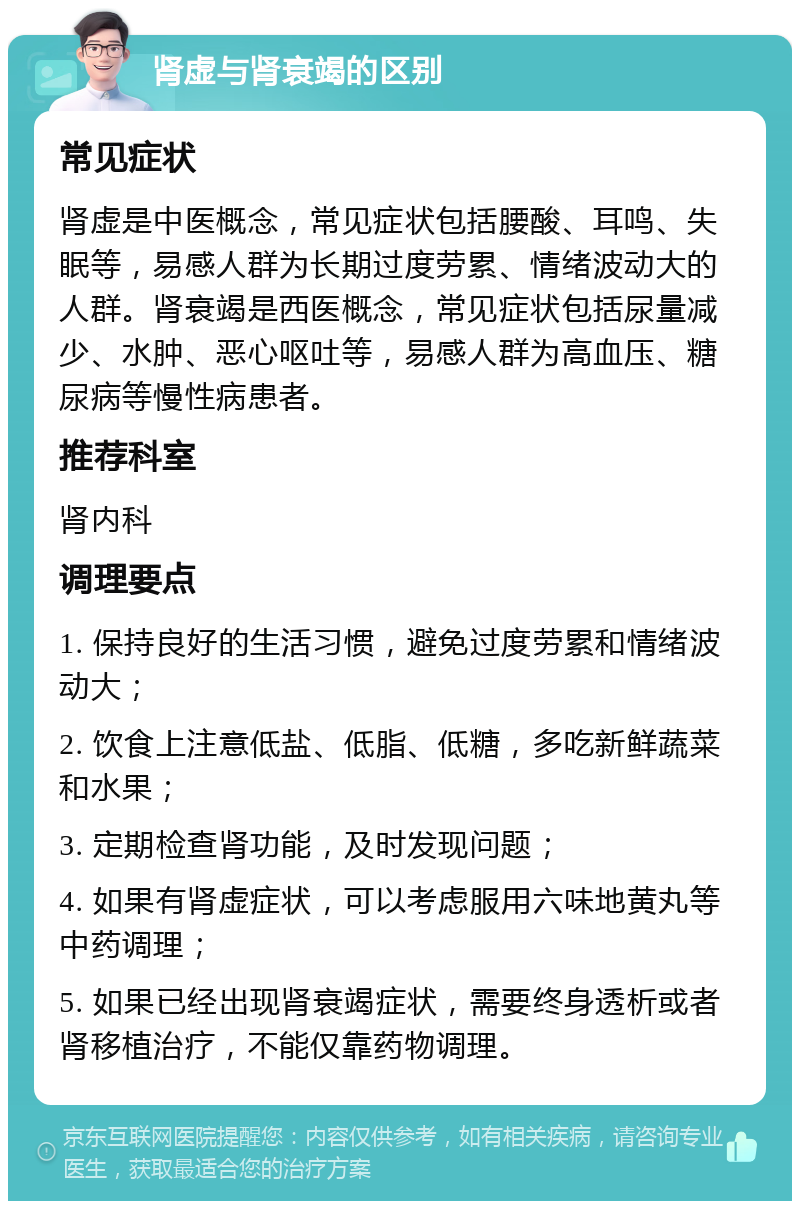 肾虚与肾衰竭的区别 常见症状 肾虚是中医概念，常见症状包括腰酸、耳鸣、失眠等，易感人群为长期过度劳累、情绪波动大的人群。肾衰竭是西医概念，常见症状包括尿量减少、水肿、恶心呕吐等，易感人群为高血压、糖尿病等慢性病患者。 推荐科室 肾内科 调理要点 1. 保持良好的生活习惯，避免过度劳累和情绪波动大； 2. 饮食上注意低盐、低脂、低糖，多吃新鲜蔬菜和水果； 3. 定期检查肾功能，及时发现问题； 4. 如果有肾虚症状，可以考虑服用六味地黄丸等中药调理； 5. 如果已经出现肾衰竭症状，需要终身透析或者肾移植治疗，不能仅靠药物调理。