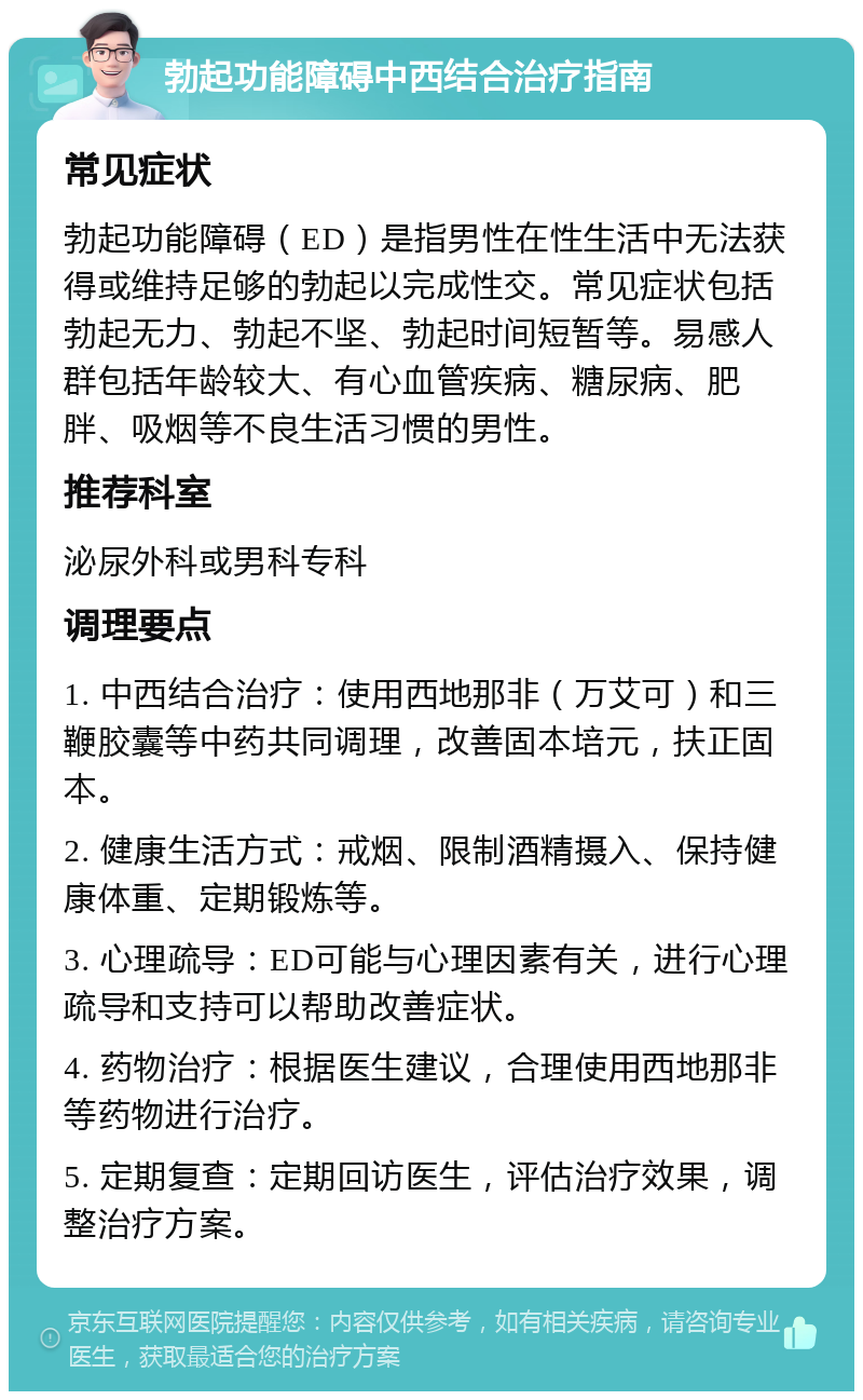 勃起功能障碍中西结合治疗指南 常见症状 勃起功能障碍（ED）是指男性在性生活中无法获得或维持足够的勃起以完成性交。常见症状包括勃起无力、勃起不坚、勃起时间短暂等。易感人群包括年龄较大、有心血管疾病、糖尿病、肥胖、吸烟等不良生活习惯的男性。 推荐科室 泌尿外科或男科专科 调理要点 1. 中西结合治疗：使用西地那非（万艾可）和三鞭胶囊等中药共同调理，改善固本培元，扶正固本。 2. 健康生活方式：戒烟、限制酒精摄入、保持健康体重、定期锻炼等。 3. 心理疏导：ED可能与心理因素有关，进行心理疏导和支持可以帮助改善症状。 4. 药物治疗：根据医生建议，合理使用西地那非等药物进行治疗。 5. 定期复查：定期回访医生，评估治疗效果，调整治疗方案。