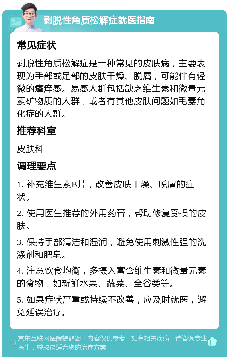 剥脱性角质松解症就医指南 常见症状 剥脱性角质松解症是一种常见的皮肤病，主要表现为手部或足部的皮肤干燥、脱屑，可能伴有轻微的瘙痒感。易感人群包括缺乏维生素和微量元素矿物质的人群，或者有其他皮肤问题如毛囊角化症的人群。 推荐科室 皮肤科 调理要点 1. 补充维生素B片，改善皮肤干燥、脱屑的症状。 2. 使用医生推荐的外用药膏，帮助修复受损的皮肤。 3. 保持手部清洁和湿润，避免使用刺激性强的洗涤剂和肥皂。 4. 注意饮食均衡，多摄入富含维生素和微量元素的食物，如新鲜水果、蔬菜、全谷类等。 5. 如果症状严重或持续不改善，应及时就医，避免延误治疗。