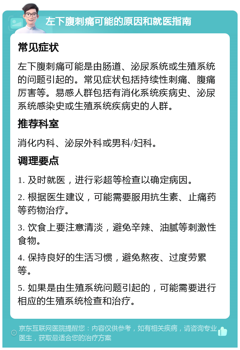 左下腹刺痛可能的原因和就医指南 常见症状 左下腹刺痛可能是由肠道、泌尿系统或生殖系统的问题引起的。常见症状包括持续性刺痛、腹痛厉害等。易感人群包括有消化系统疾病史、泌尿系统感染史或生殖系统疾病史的人群。 推荐科室 消化内科、泌尿外科或男科/妇科。 调理要点 1. 及时就医，进行彩超等检查以确定病因。 2. 根据医生建议，可能需要服用抗生素、止痛药等药物治疗。 3. 饮食上要注意清淡，避免辛辣、油腻等刺激性食物。 4. 保持良好的生活习惯，避免熬夜、过度劳累等。 5. 如果是由生殖系统问题引起的，可能需要进行相应的生殖系统检查和治疗。