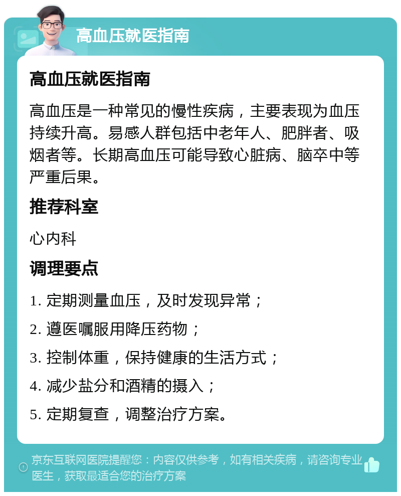 高血压就医指南 高血压就医指南 高血压是一种常见的慢性疾病，主要表现为血压持续升高。易感人群包括中老年人、肥胖者、吸烟者等。长期高血压可能导致心脏病、脑卒中等严重后果。 推荐科室 心内科 调理要点 1. 定期测量血压，及时发现异常； 2. 遵医嘱服用降压药物； 3. 控制体重，保持健康的生活方式； 4. 减少盐分和酒精的摄入； 5. 定期复查，调整治疗方案。