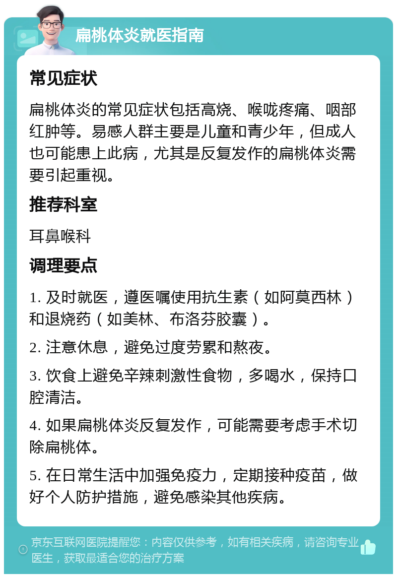 扁桃体炎就医指南 常见症状 扁桃体炎的常见症状包括高烧、喉咙疼痛、咽部红肿等。易感人群主要是儿童和青少年，但成人也可能患上此病，尤其是反复发作的扁桃体炎需要引起重视。 推荐科室 耳鼻喉科 调理要点 1. 及时就医，遵医嘱使用抗生素（如阿莫西林）和退烧药（如美林、布洛芬胶囊）。 2. 注意休息，避免过度劳累和熬夜。 3. 饮食上避免辛辣刺激性食物，多喝水，保持口腔清洁。 4. 如果扁桃体炎反复发作，可能需要考虑手术切除扁桃体。 5. 在日常生活中加强免疫力，定期接种疫苗，做好个人防护措施，避免感染其他疾病。