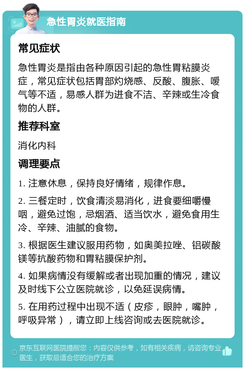 急性胃炎就医指南 常见症状 急性胃炎是指由各种原因引起的急性胃粘膜炎症，常见症状包括胃部灼烧感、反酸、腹胀、嗳气等不适，易感人群为进食不洁、辛辣或生冷食物的人群。 推荐科室 消化内科 调理要点 1. 注意休息，保持良好情绪，规律作息。 2. 三餐定时，饮食清淡易消化，进食要细嚼慢咽，避免过饱，忌烟酒、适当饮水，避免食用生冷、辛辣、油腻的食物。 3. 根据医生建议服用药物，如奥美拉唑、铝碳酸镁等抗酸药物和胃粘膜保护剂。 4. 如果病情没有缓解或者出现加重的情况，建议及时线下公立医院就诊，以免延误病情。 5. 在用药过程中出现不适（皮疹，眼肿，嘴肿，呼吸异常），请立即上线咨询或去医院就诊。