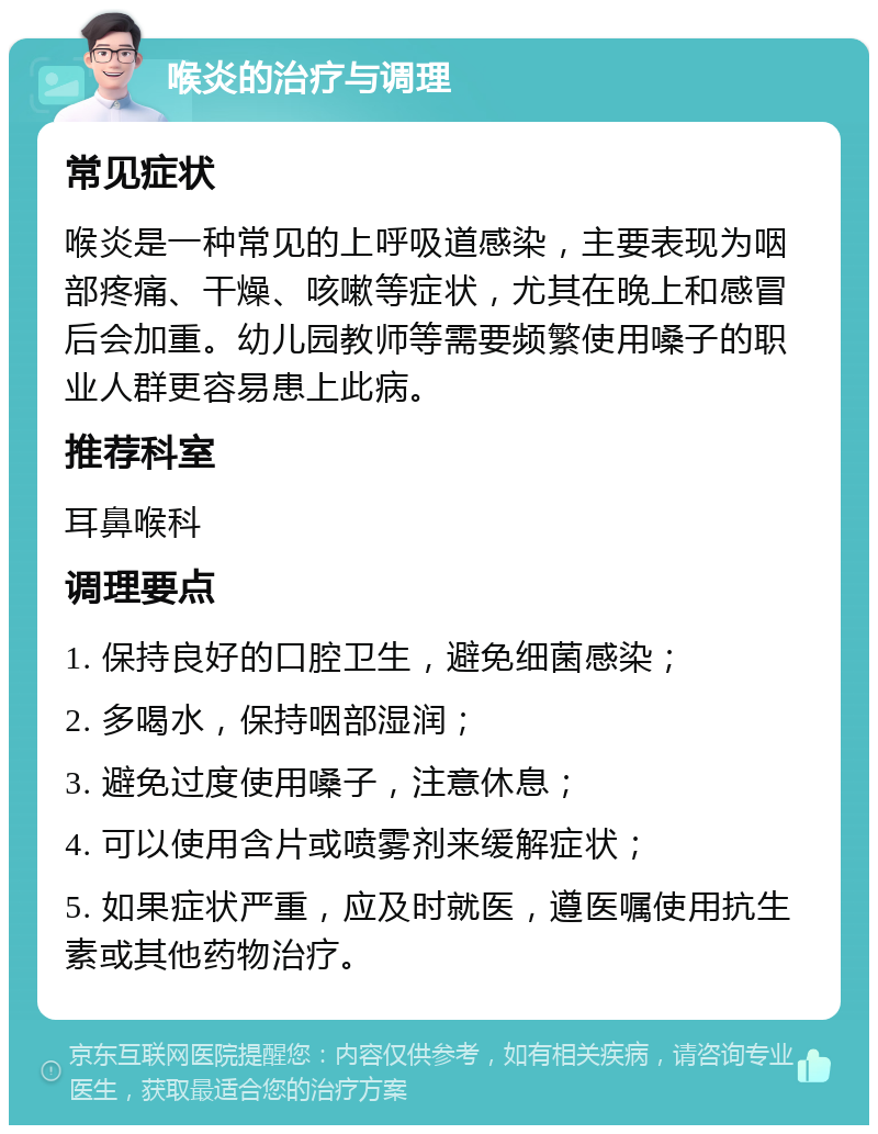 喉炎的治疗与调理 常见症状 喉炎是一种常见的上呼吸道感染，主要表现为咽部疼痛、干燥、咳嗽等症状，尤其在晚上和感冒后会加重。幼儿园教师等需要频繁使用嗓子的职业人群更容易患上此病。 推荐科室 耳鼻喉科 调理要点 1. 保持良好的口腔卫生，避免细菌感染； 2. 多喝水，保持咽部湿润； 3. 避免过度使用嗓子，注意休息； 4. 可以使用含片或喷雾剂来缓解症状； 5. 如果症状严重，应及时就医，遵医嘱使用抗生素或其他药物治疗。