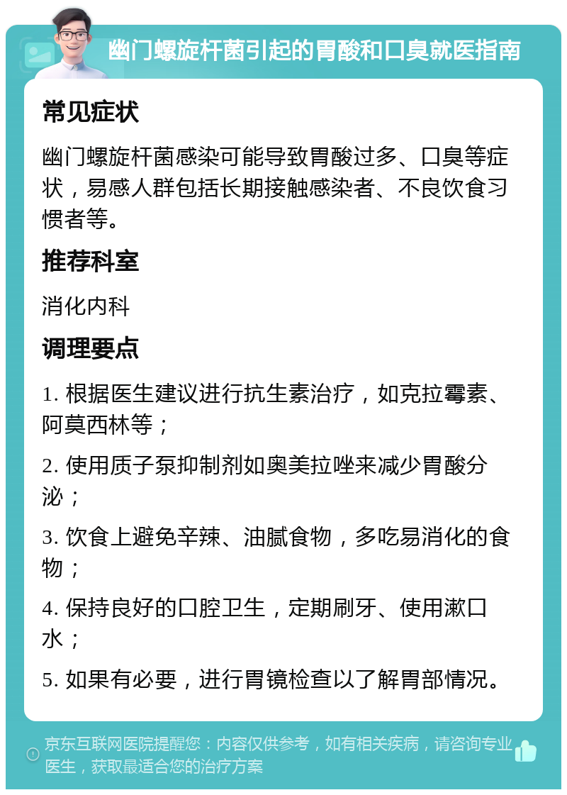 幽门螺旋杆菌引起的胃酸和口臭就医指南 常见症状 幽门螺旋杆菌感染可能导致胃酸过多、口臭等症状，易感人群包括长期接触感染者、不良饮食习惯者等。 推荐科室 消化内科 调理要点 1. 根据医生建议进行抗生素治疗，如克拉霉素、阿莫西林等； 2. 使用质子泵抑制剂如奥美拉唑来减少胃酸分泌； 3. 饮食上避免辛辣、油腻食物，多吃易消化的食物； 4. 保持良好的口腔卫生，定期刷牙、使用漱口水； 5. 如果有必要，进行胃镜检查以了解胃部情况。